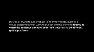 Instead of trying to lure eyeballs to its own website, BuzzFeed
would experiment with ways to publish original content dir...
