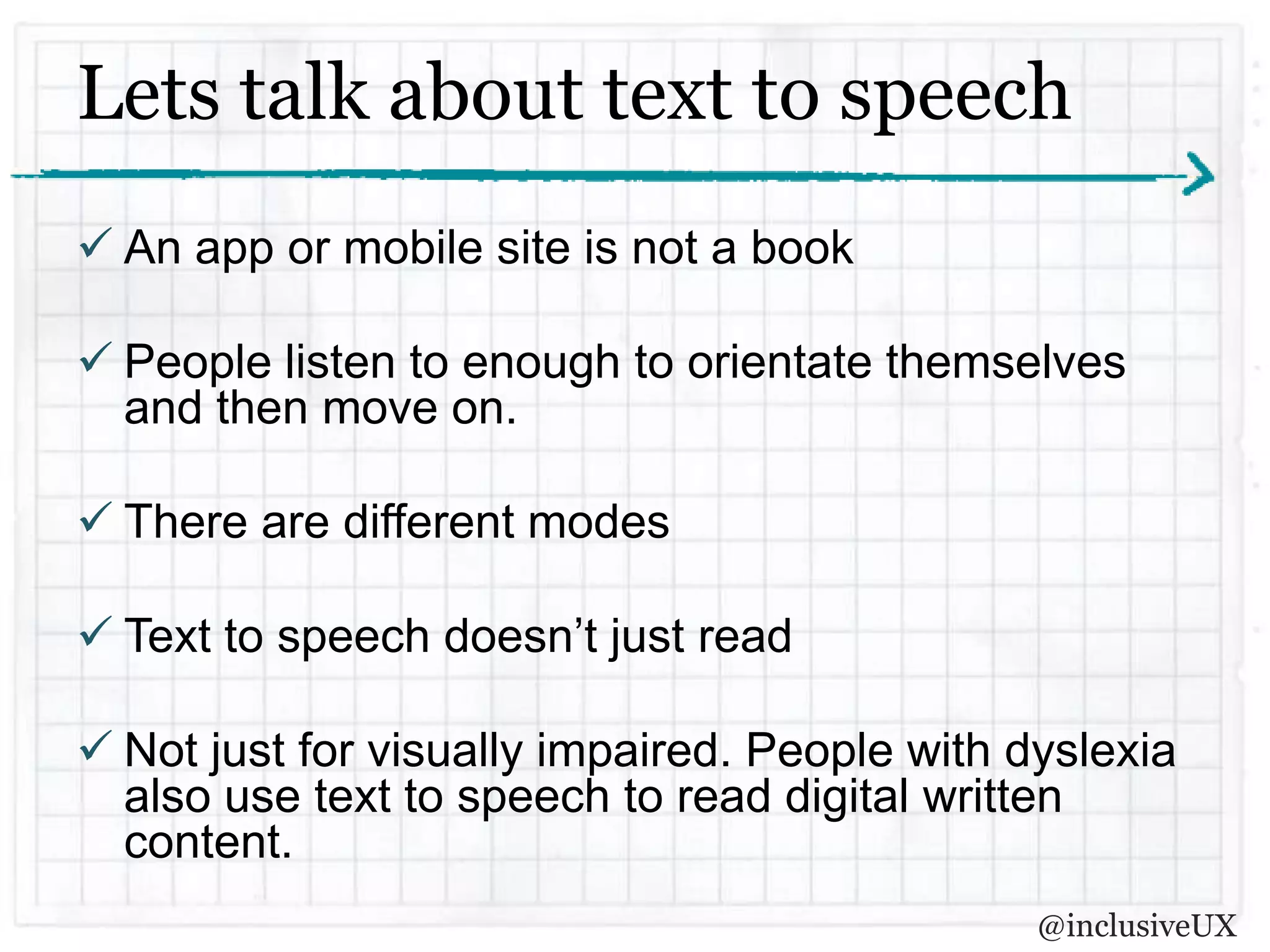 Lets talk about text to speech
 An app or mobile site is not a book

 People listen to enough to orientate themselves
  and then move on.

 There are different modes

 Text to speech doesn’t just read

 Not just for visually impaired. People with dyslexia
  also use text to speech to read digital written
  content.
                                               @inclusiveUX
 