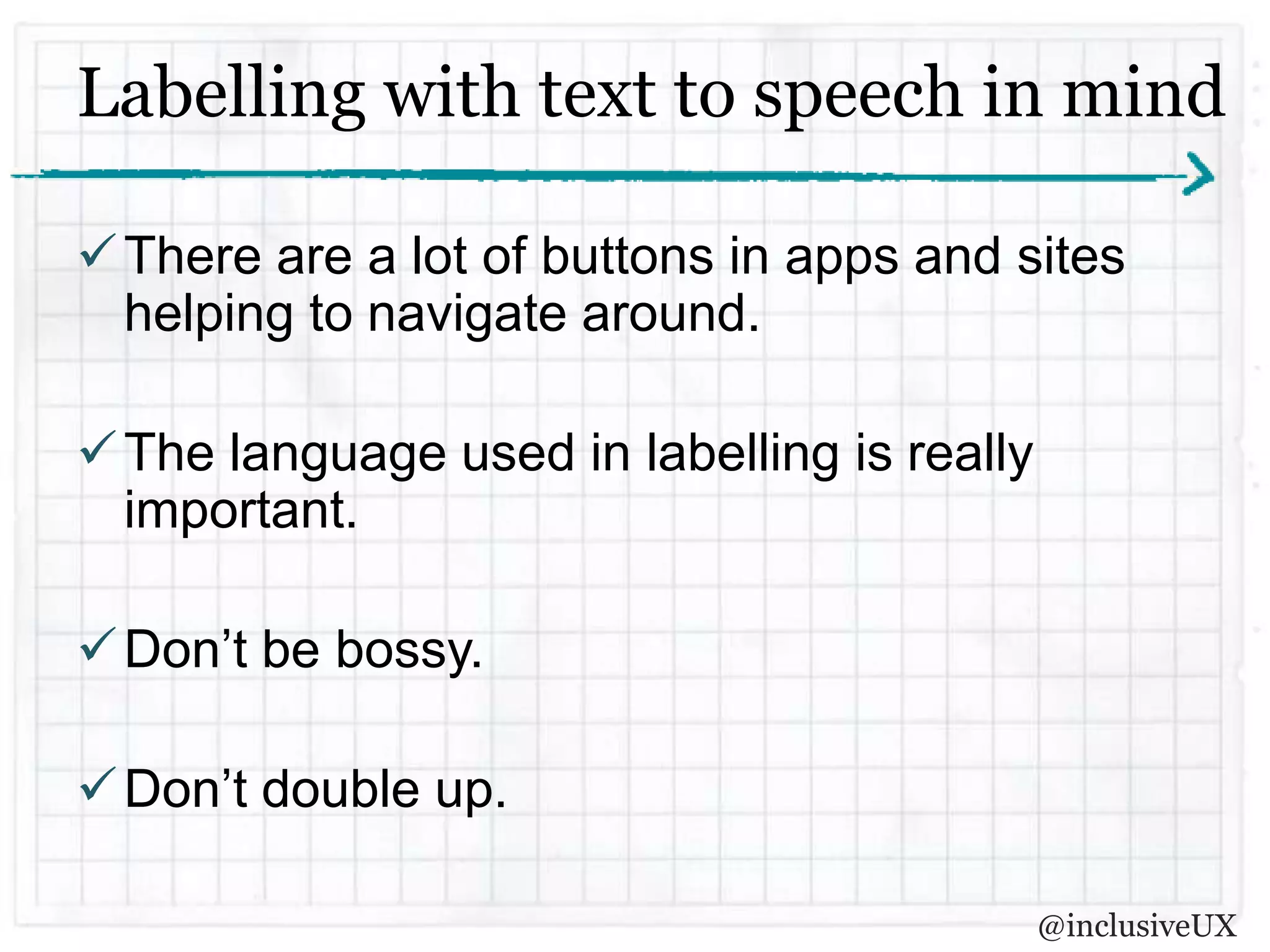 Labelling with text to speech in mind

 There are a lot of buttons in apps and sites
  helping to navigate around.

 The language used in labelling is really
  important.

 Don’t be bossy.

 Don’t double up.

                                             @inclusiveUX
 