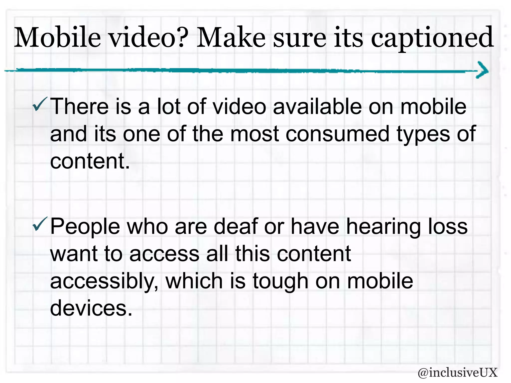 Mobile video? Make sure its captioned

 There is a lot of video available on mobile
  and its one of the most consumed types of
  content.

 People who are deaf or have hearing loss
  want to access all this content
  accessibly, which is tough on mobile
  devices.

                                       @inclusiveUX
 