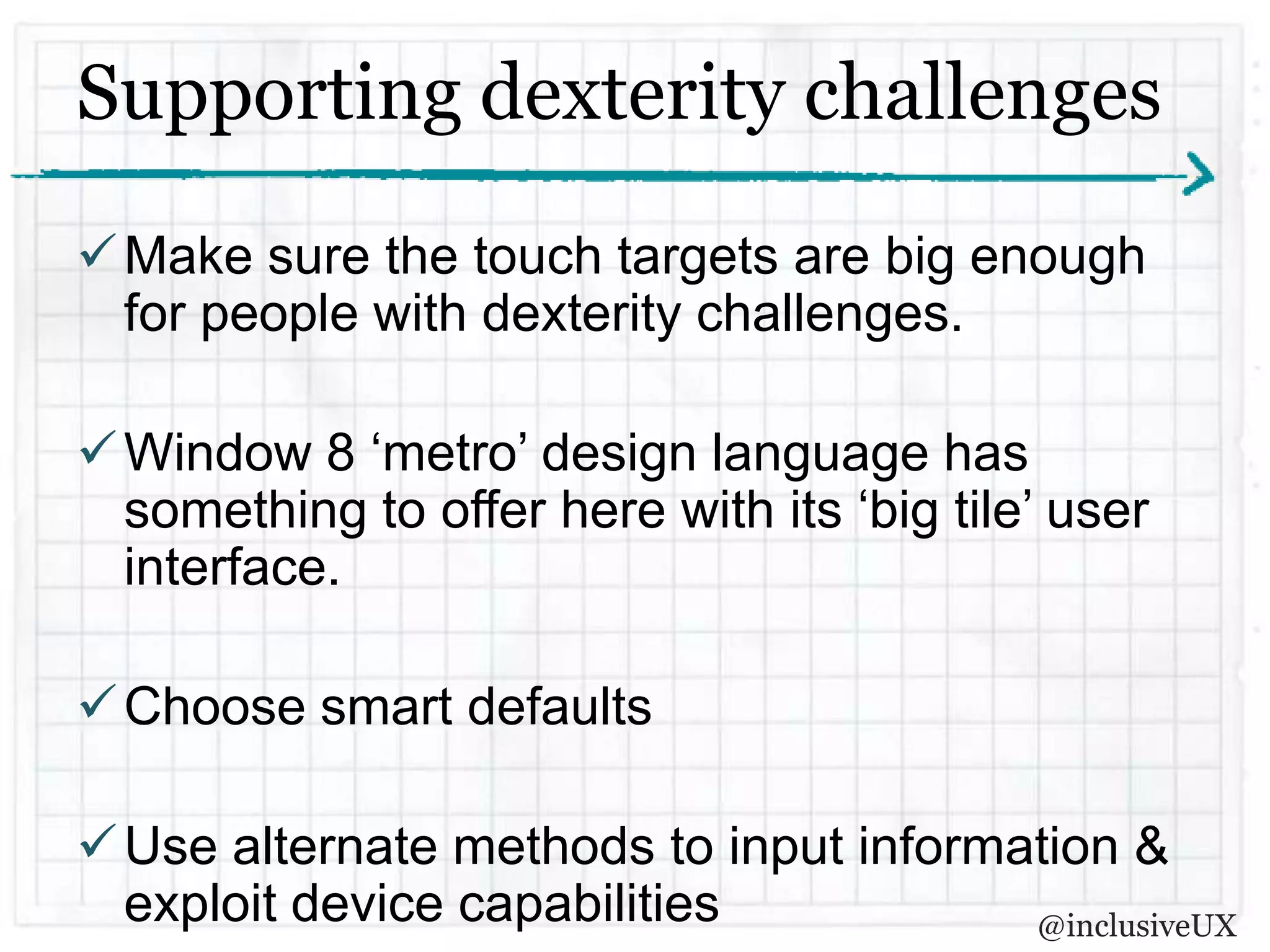 Supporting dexterity challenges
 Make sure the touch targets are big enough
  for people with dexterity challenges.

 Window 8 ‘metro’ design language has
  something to offer here with its ‘big tile’ user
  interface.

 Choose smart defaults

 Use alternate methods to input information &
  exploit device capabilities           @inclusiveUX
 