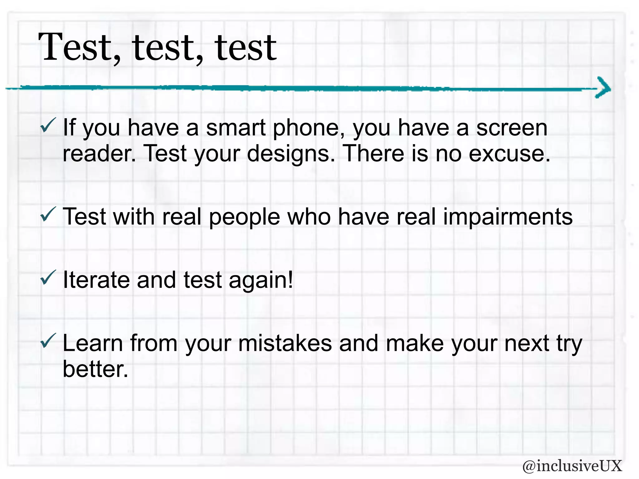 Test, test, test
 If you have a smart phone, you have a screen
  reader. Test your designs. There is no excuse.

 Test with real people who have real impairments

 Iterate and test again!

 Learn from your mistakes and make your next try
  better.


                                             @inclusiveUX
 