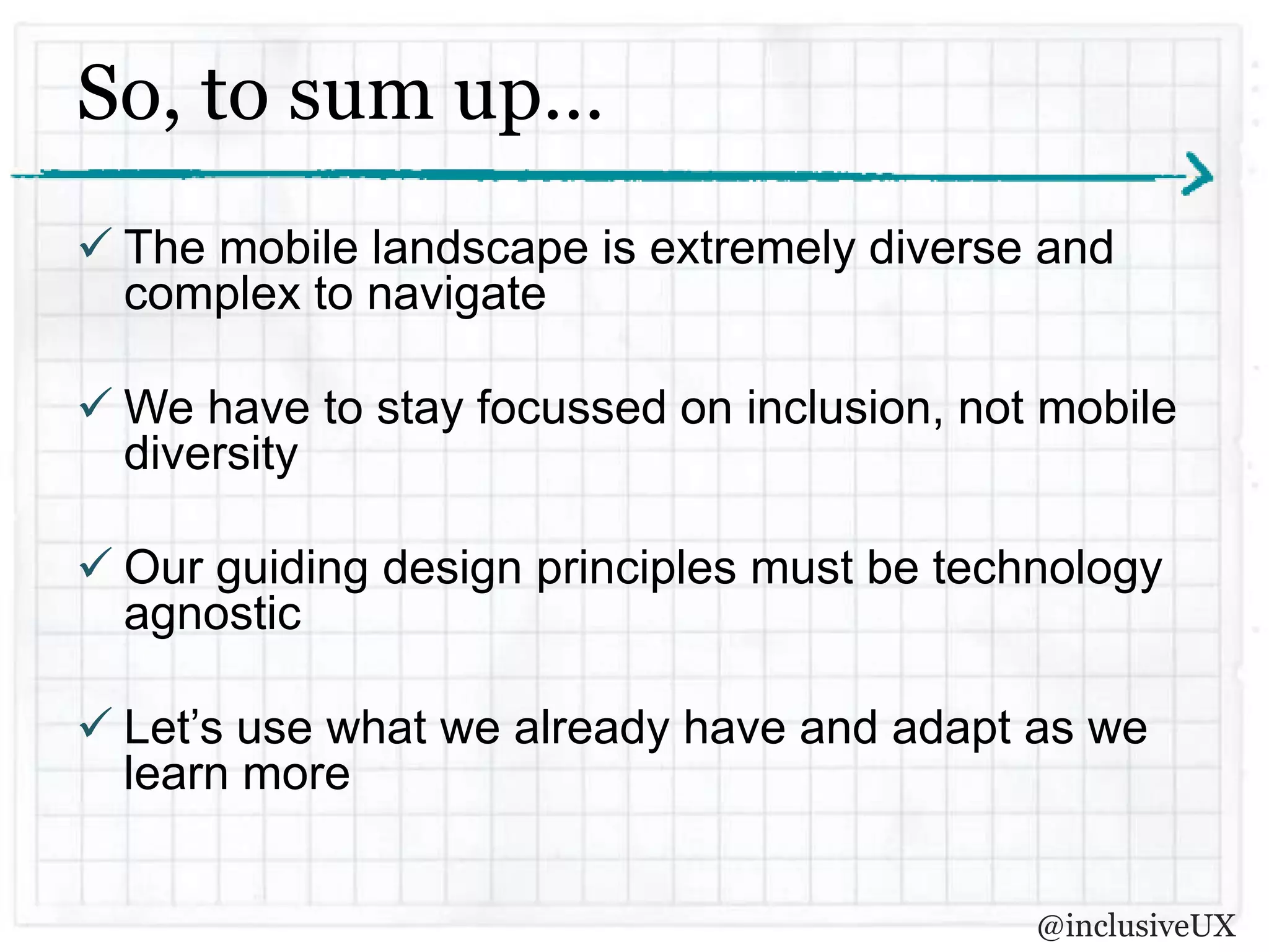 So, to sum up…
 The mobile landscape is extremely diverse and
  complex to navigate

 We have to stay focussed on inclusion, not mobile
  diversity

 Our guiding design principles must be technology
  agnostic

 Let’s use what we already have and adapt as we
  learn more


                                            @inclusiveUX
 