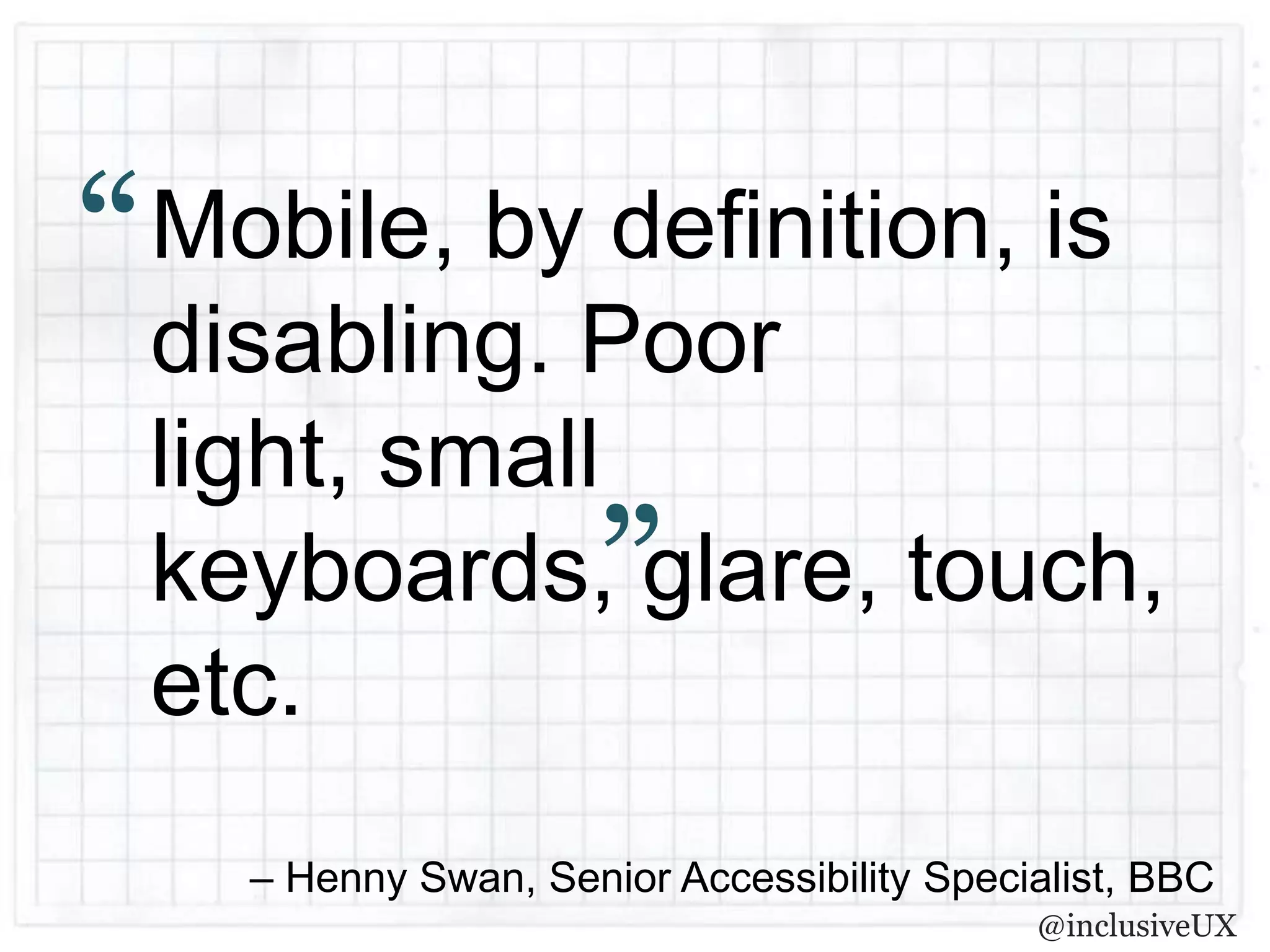“   Mobile, by definition, is
    disabling. Poor
    light, small
                        ”
    keyboards, glare, touch,
    etc.
      – Henny Swan, Senior Accessibility Specialist, BBC
                                              @inclusiveUX
 