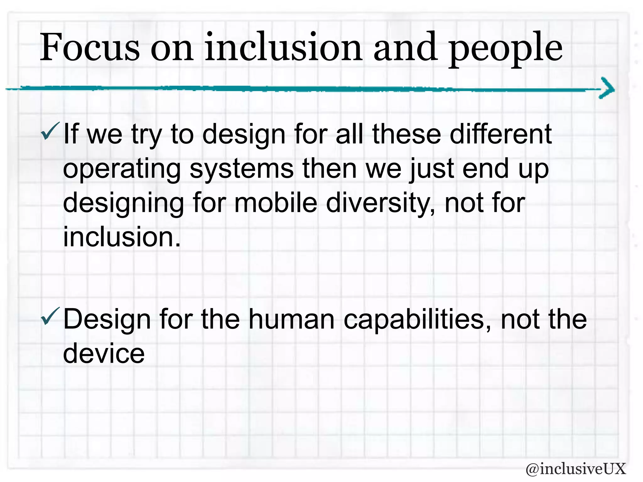 Focus on inclusion and people

If we try to design for all these different
 operating systems then we just end up
 designing for mobile diversity, not for
 inclusion.

Design for the human capabilities, not the
 device


                                         @inclusiveUX
 
