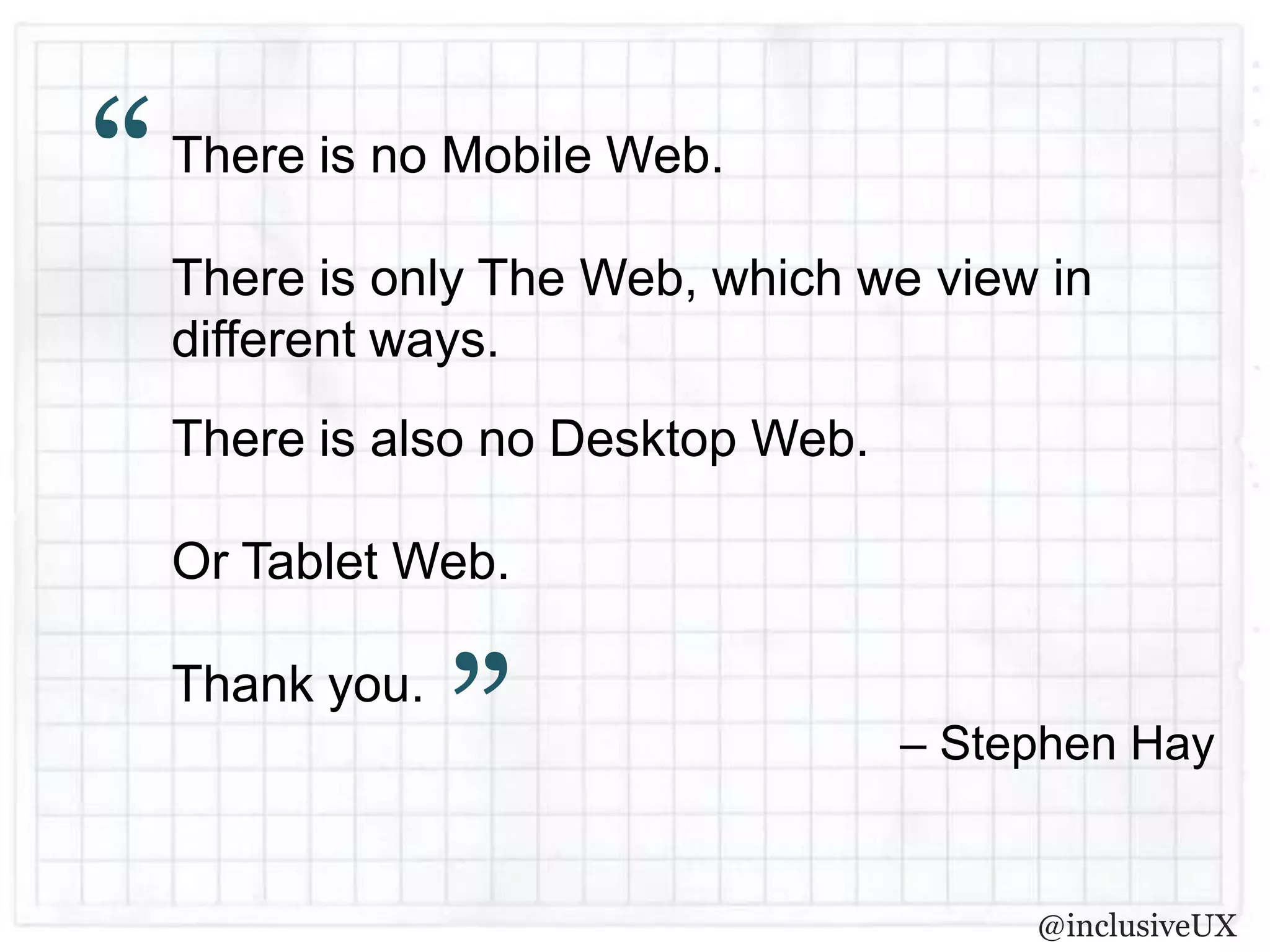 “   There is no Mobile Web.

    There is only The Web, which we view in
    different ways.
    There is also no Desktop Web.

    Or Tablet Web.

    Thank you.
                 ”                  – Stephen Hay


                                         @inclusiveUX
 