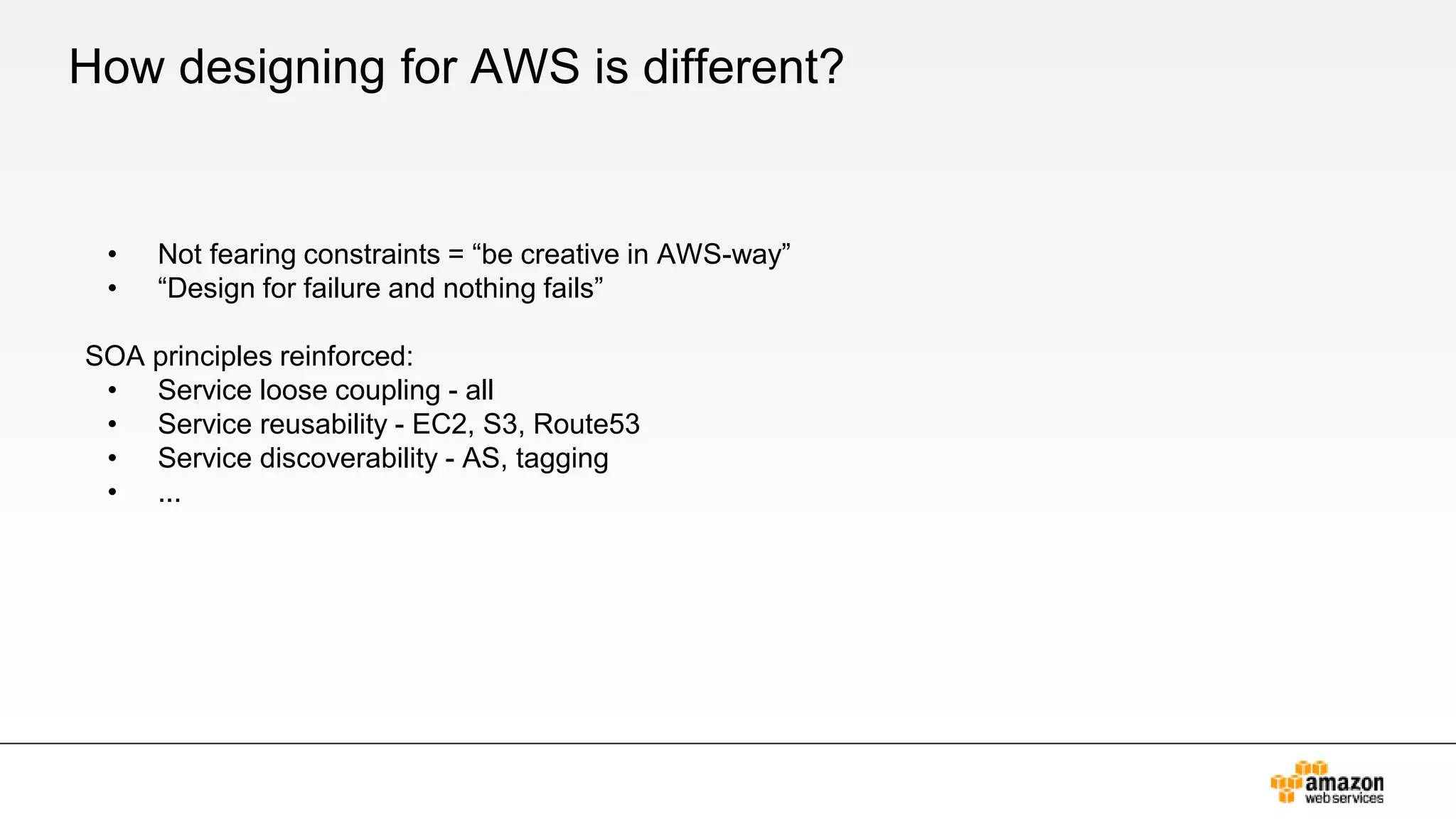 How designing for AWS is different?
• Not fearing constraints = “be creative in AWS-way”
• “Design for failure and nothing fails”
SOA principles reinforced:
• Service loose coupling - all
• Service reusability - EC2, S3, Route53
• Service discoverability - AS, tagging
• ...
 