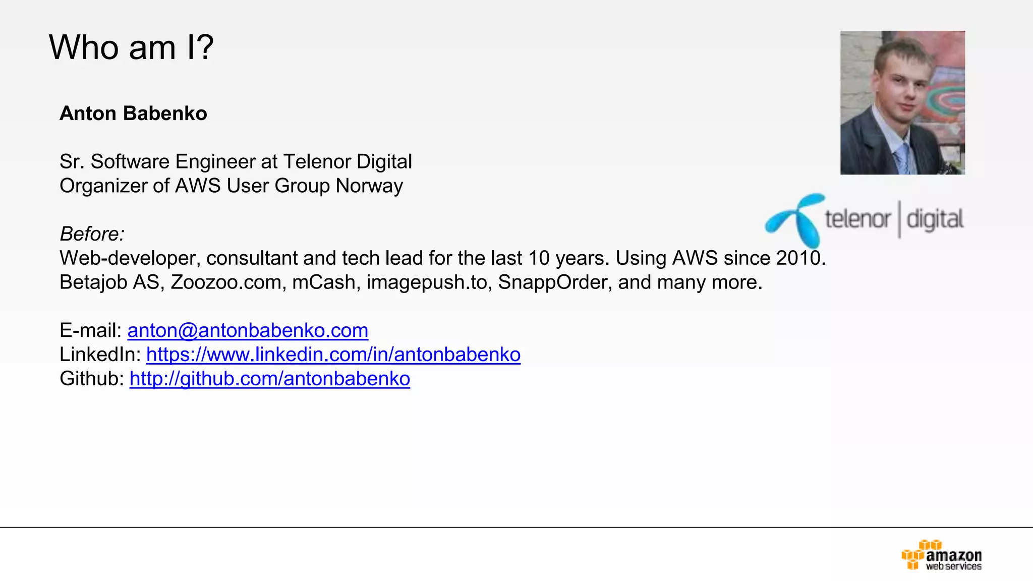 Who am I?
Anton Babenko
Sr. Software Engineer at Telenor Digital
Organizer of AWS User Group Norway
Before:
Web-developer, consultant and tech lead for the last 10 years. Using AWS since 2010.
Betajob AS, Zoozoo.com, mCash, imagepush.to, SnappOrder, and many more.
E-mail: anton@antonbabenko.com
LinkedIn: https://www.linkedin.com/in/antonbabenko
Github: http://github.com/antonbabenko
 