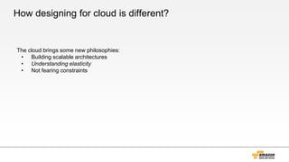 How designing for cloud is different?
The cloud brings some new philosophies:
• Building scalable architectures
• Understanding elasticity
• Not fearing constraints
 