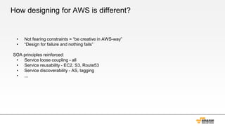 How designing for AWS is different?
• Not fearing constraints = “be creative in AWS-way”
• “Design for failure and nothing fails”
SOA principles reinforced:
• Service loose coupling - all
• Service reusability - EC2, S3, Route53
• Service discoverability - AS, tagging
• ...
 