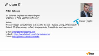 Who am I?
Anton Babenko
Sr. Software Engineer at Telenor Digital
Organizer of AWS User Group Norway
Before:
Web-developer, consultant and tech lead for the last 10 years. Using AWS since 2010.
Betajob AS, Zoozoo.com, mCash, imagepush.to, SnappOrder, and many more.
E-mail: anton@antonbabenko.com
LinkedIn: https://www.linkedin.com/in/antonbabenko
Github: http://github.com/antonbabenko
 