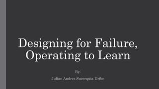 Designing for Failure,
Operating to Learn
By:
Julian Andres Sucerquia Uribe
 