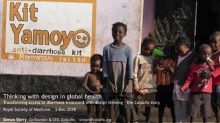 Thinking with design in global health
Transforming access to diarrhoea treatment with design thinking – the ColaLife story
Royal Society of Medicine 5-Dec-2018
Simon Berry Co-founder & CEO, ColaLife simon@colalife.org
 