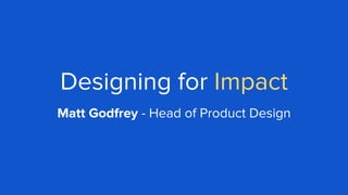 Designing for Impact
Matt Godfrey - Head of Product Design
 