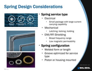 Slide 13
Spring Design Considerations
• Spring service type
 Electrical
 Small package with large current
carrying capability
 Mechanical
 Latching, locking, holding
 EMI/RFI Shielding
 Broad frequency range
 Low magnetic permeability
• Spring configuration
 Welded form or length
 Groove optimized for service
type
 Piston or housing mounted
 