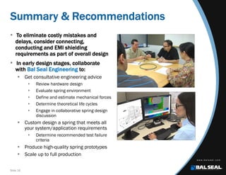 Slide 16
Summary & Recommendations
• To eliminate costly mistakes and
delays, consider connecting,
conducting and EMI shielding
requirements as part of overall design
• In early design stages, collaborate
with Bal Seal Engineering to:
 Get consultative engineering advice
 Review hardware design
 Evaluate spring environment
 Define and estimate mechanical forces
 Determine theoretical life cycles
 Engage in collaborative spring design
discussion
 Custom design a spring that meets all
your system/application requirements
 Determine recommended test failure
criteria
 Produce high-quality spring prototypes
 Scale up to full production
 