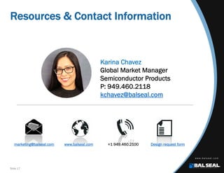Slide 17
Resources & Contact Information
marketing@balseal.com www.balseal.com +1 949.460.2100 Design request form
Karina Chavez
Global Market Manager
Semiconductor Products
P: 949.460.2118
kchavez@balseal.com
 