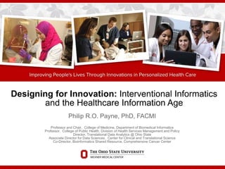 Designing for Innovation: Interventional Informatics
and the Healthcare Information Age
Philip R.O. Payne, PhD, FACMI
Professor and Chair, College of Medicine, Department of Biomedical Informatics
Professor, College of Public Health, Division of Health Services Management and Policy
Director, Translational Data Analytics @ Ohio State
Associate Director for Data Sciences, Center for Clinical and Translational Science
Co-Director, Bioinformatics Shared Resource, Comprehensive Cancer Center
 