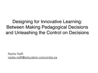 Designing for Innovative Learning:
Between Making Pedagogical Decisions
and Unleashing the Control on Decisions
Nadia Nafﬁ
nadia.nafﬁ@education.concordia.ca
 