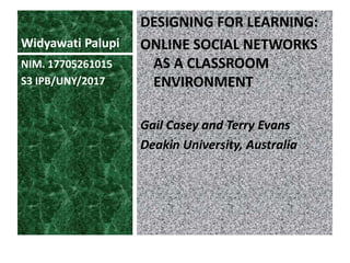 Widyawati Palupi
DESIGNING FOR LEARNING:
ONLINE SOCIAL NETWORKS
AS A CLASSROOM
ENVIRONMENT
Gail Casey and Terry Evans
Deakin University, Australia
NIM. 17705261015
S3 IPB/UNY/2017
 