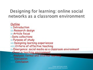 Outline
II.Introduction
III.Research design
IV.Article focus
V.Data collections
VI.Purpose of study
VII.Designing learning experiences
VIII.Criteria of effective teaching
IX.Emergence: social media as a classroom environment
X.Chaos in teaching environment
XI.Analysis: formal and informal learning
XII.Discussion
XIII.Conclusion

                                   Casey and Evans article
                             presented by Ronald Yaroserai
 