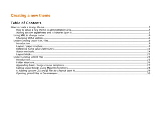 Creating a new theme
Table of Contents
How to create a design theme...............................................................................................................................................2
    How to setup a new theme in administration area..........................................................................................................4
    Adding custom stylesheets and js libraries (part I)..........................................................................................................5
  Using XML to change layout...............................................................................................................................................6
    Changing META section..................................................................................................................................................6
  Understanding layout XML files..........................................................................................................................................9
    Introduction...................................................................................................................................................................9
    Layout / page structure..................................................................................................................................................9
    Reference name values/attributes:...............................................................................................................................13
    Action methods:...........................................................................................................................................................14
    Layout blocks...............................................................................................................................................................22
  Understanding .phtml files ..............................................................................................................................................23
    Introduction.................................................................................................................................................................23
    Folder structure...........................................................................................................................................................26
    Appending basic changes to our templates..................................................................................................................27
    Calling layout blocks using Magento functions.............................................................................................................28
    e. Adding custom CSS and JS files to a layout (part II)...................................................................................................29
    Opening .phtml files in Dreamweaver...........................................................................................................................30
 