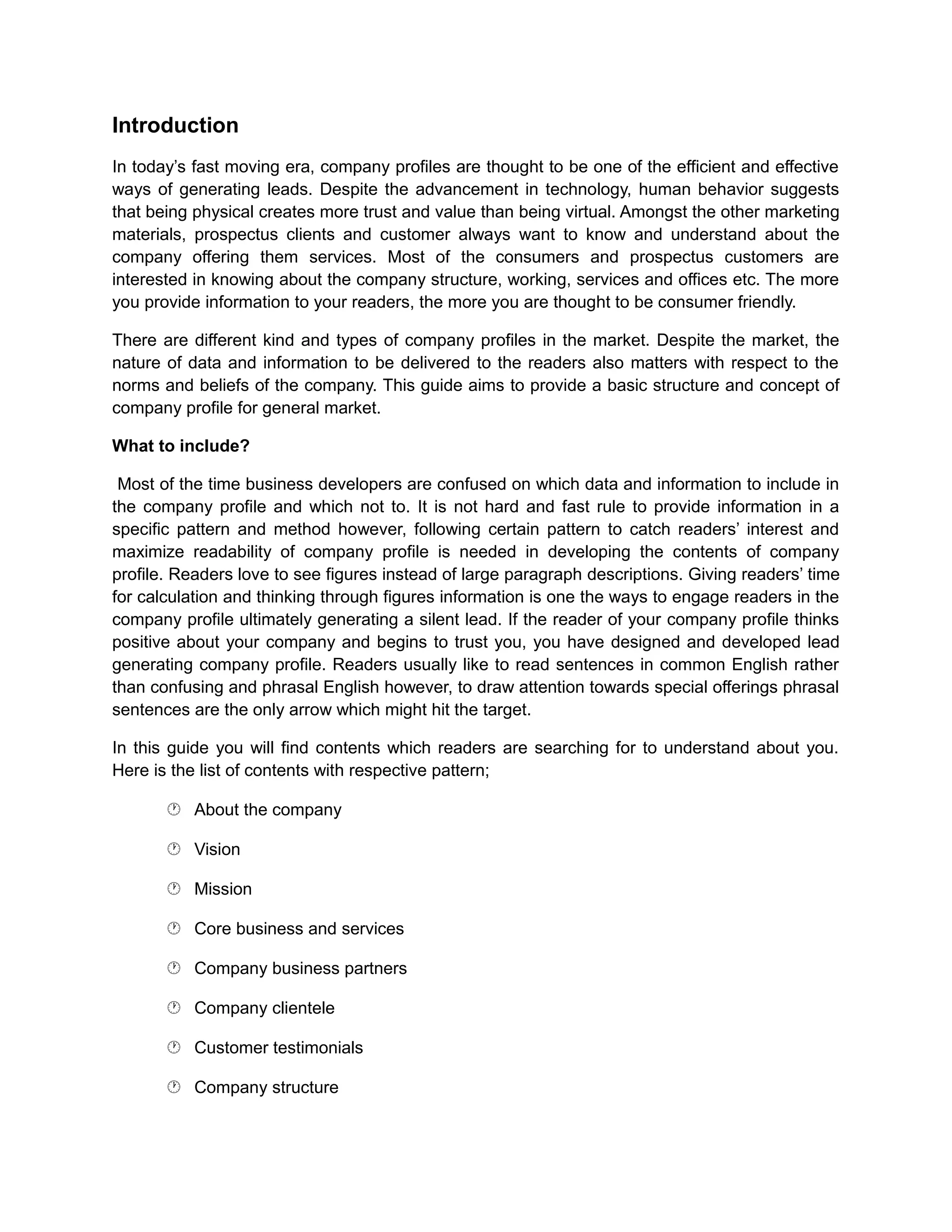 Introduction
In today’s fast moving era, company profiles are thought to be one of the efficient and effective
ways of generating leads. Despite the advancement in technology, human behavior suggests
that being physical creates more trust and value than being virtual. Amongst the other marketing
materials, prospectus clients and customer always want to know and understand about the
company offering them services. Most of the consumers and prospectus customers are
interested in knowing about the company structure, working, services and offices etc. The more
you provide information to your readers, the more you are thought to be consumer friendly.
There are different kind and types of company profiles in the market. Despite the market, the
nature of data and information to be delivered to the readers also matters with respect to the
norms and beliefs of the company. This guide aims to provide a basic structure and concept of
company profile for general market.
What to include?
Most of the time business developers are confused on which data and information to include in
the company profile and which not to. It is not hard and fast rule to provide information in a
specific pattern and method however, following certain pattern to catch readers’ interest and
maximize readability of company profile is needed in developing the contents of company
profile. Readers love to see figures instead of large paragraph descriptions. Giving readers’ time
for calculation and thinking through figures information is one the ways to engage readers in the
company profile ultimately generating a silent lead. If the reader of your company profile thinks
positive about your company and begins to trust you, you have designed and developed lead
generating company profile. Readers usually like to read sentences in common English rather
than confusing and phrasal English however, to draw attention towards special offerings phrasal
sentences are the only arrow which might hit the target.
In this guide you will find contents which readers are searching for to understand about you.
Here is the list of contents with respective pattern;
 About the company
 Vision
 Mission
 Core business and services
 Company business partners
 Company clientele
 Customer testimonials
 Company structure
 