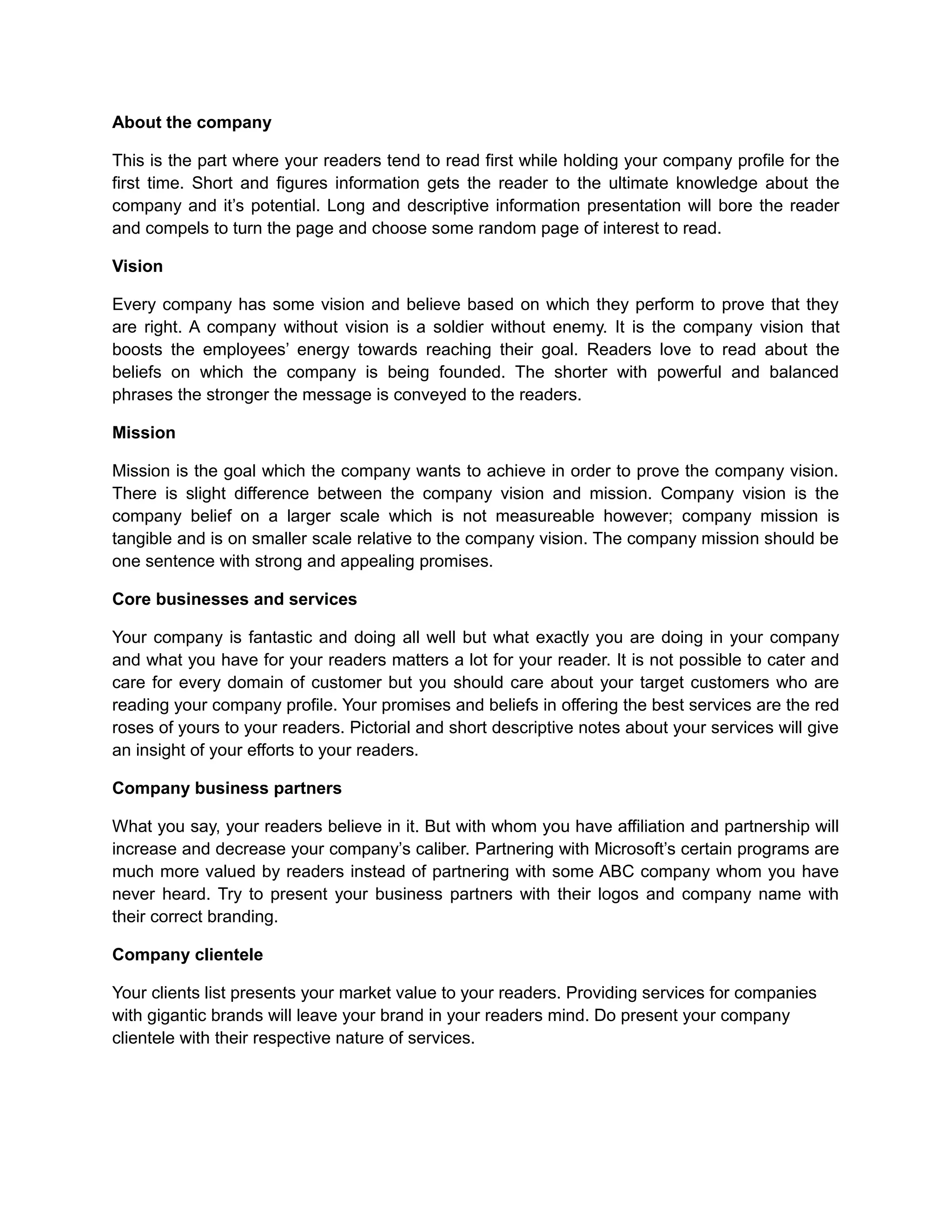 About the company
This is the part where your readers tend to read first while holding your company profile for the
first time. Short and figures information gets the reader to the ultimate knowledge about the
company and it’s potential. Long and descriptive information presentation will bore the reader
and compels to turn the page and choose some random page of interest to read.
Vision
Every company has some vision and believe based on which they perform to prove that they
are right. A company without vision is a soldier without enemy. It is the company vision that
boosts the employees’ energy towards reaching their goal. Readers love to read about the
beliefs on which the company is being founded. The shorter with powerful and balanced
phrases the stronger the message is conveyed to the readers.
Mission
Mission is the goal which the company wants to achieve in order to prove the company vision.
There is slight difference between the company vision and mission. Company vision is the
company belief on a larger scale which is not measureable however; company mission is
tangible and is on smaller scale relative to the company vision. The company mission should be
one sentence with strong and appealing promises.
Core businesses and services
Your company is fantastic and doing all well but what exactly you are doing in your company
and what you have for your readers matters a lot for your reader. It is not possible to cater and
care for every domain of customer but you should care about your target customers who are
reading your company profile. Your promises and beliefs in offering the best services are the red
roses of yours to your readers. Pictorial and short descriptive notes about your services will give
an insight of your efforts to your readers.
Company business partners
What you say, your readers believe in it. But with whom you have affiliation and partnership will
increase and decrease your company’s caliber. Partnering with Microsoft’s certain programs are
much more valued by readers instead of partnering with some ABC company whom you have
never heard. Try to present your business partners with their logos and company name with
their correct branding.
Company clientele
Your clients list presents your market value to your readers. Providing services for companies
with gigantic brands will leave your brand in your readers mind. Do present your company
clientele with their respective nature of services.
 