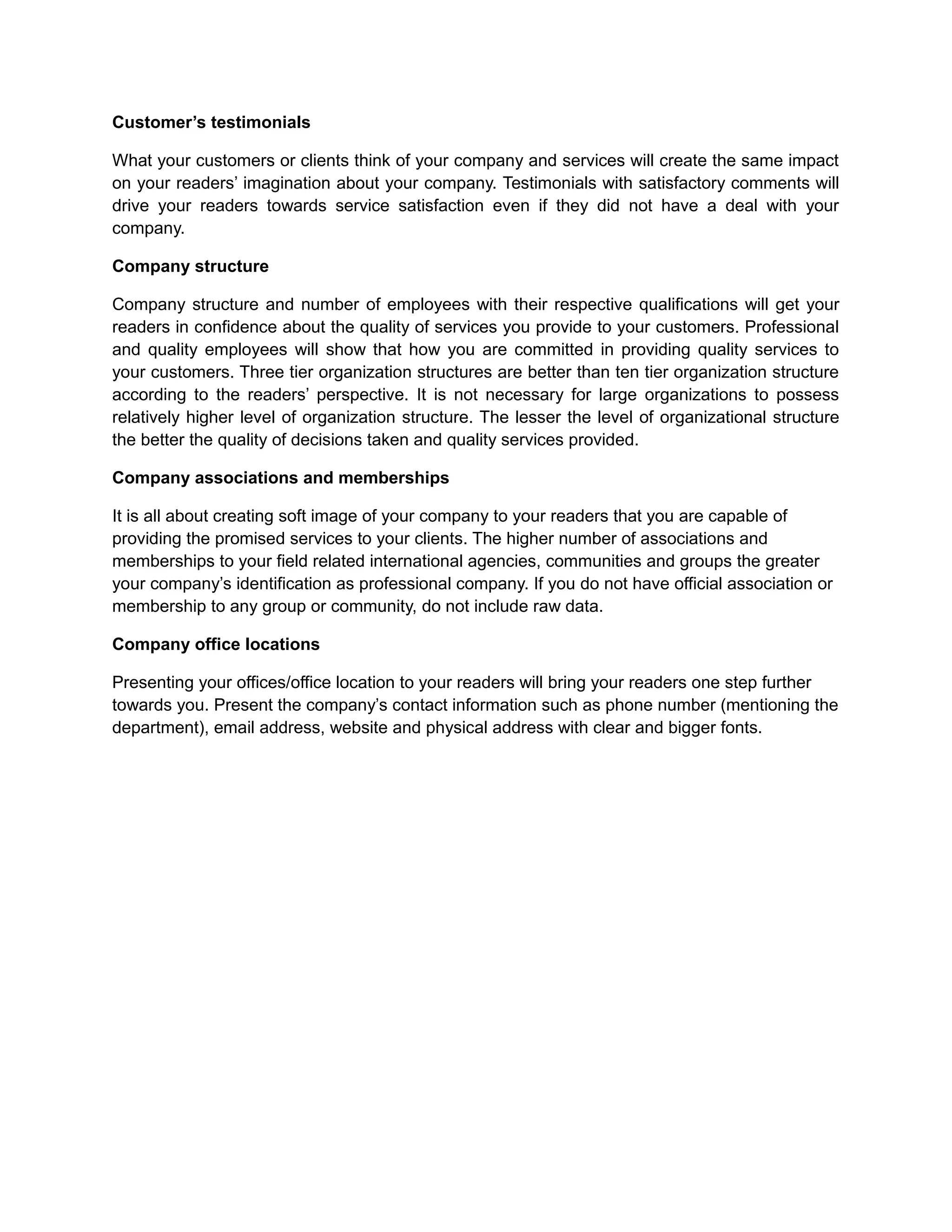 Customer’s testimonials
What your customers or clients think of your company and services will create the same impact
on your readers’ imagination about your company. Testimonials with satisfactory comments will
drive your readers towards service satisfaction even if they did not have a deal with your
company.
Company structure
Company structure and number of employees with their respective qualifications will get your
readers in confidence about the quality of services you provide to your customers. Professional
and quality employees will show that how you are committed in providing quality services to
your customers. Three tier organization structures are better than ten tier organization structure
according to the readers’ perspective. It is not necessary for large organizations to possess
relatively higher level of organization structure. The lesser the level of organizational structure
the better the quality of decisions taken and quality services provided.
Company associations and memberships
It is all about creating soft image of your company to your readers that you are capable of
providing the promised services to your clients. The higher number of associations and
memberships to your field related international agencies, communities and groups the greater
your company’s identification as professional company. If you do not have official association or
membership to any group or community, do not include raw data.
Company office locations
Presenting your offices/office location to your readers will bring your readers one step further
towards you. Present the company’s contact information such as phone number (mentioning the
department), email address, website and physical address with clear and bigger fonts.
 