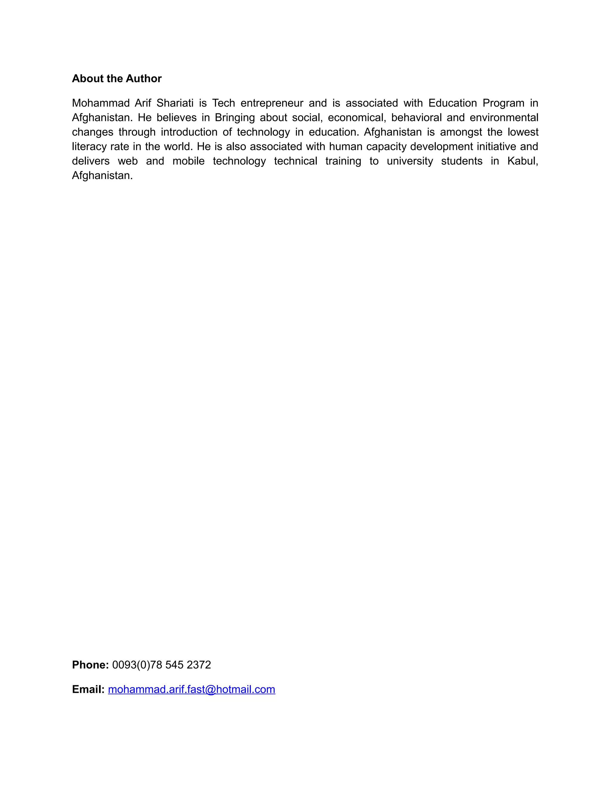 About the Author
Mohammad Arif Shariati is Tech entrepreneur and is associated with Education Program in
Afghanistan. He believes in Bringing about social, economical, behavioral and environmental
changes through introduction of technology in education. Afghanistan is amongst the lowest
literacy rate in the world. He is also associated with human capacity development initiative and
delivers web and mobile technology technical training to university students in Kabul,
Afghanistan.
Phone: 0093(0)78 545 2372
Email: mohammad.arif.fast@hotmail.com
 