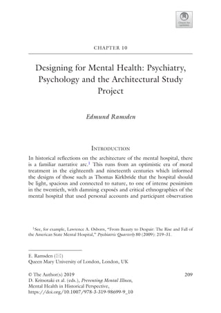 209
CHAPTER 10
Designing for Mental Health: Psychiatry,
Psychology and the Architectural Study
Project
Edmund Ramsden
Introduction
In historical reflections on the architecture of the mental hospital, there
is a familiar narrative arc.1 This runs from an optimistic era of moral
treatment in the eighteenth and nineteenth centuries which informed
the designs of those such as Thomas Kirkbride that the hospital should
be light, spacious and connected to nature, to one of intense pessimism
in the twentieth, with damning exposés and critical ethnographies of the
mental hospital that used personal accounts and participant observation
© The Author(s) 2019
D. Kritsotaki et al. (eds.), Preventing Mental Illness,
Mental Health in Historical Perspective,
https://doi.org/10.1007/978-3-319-98699-9_10
E. Ramsden (*)
Queen Mary University of London, London, UK
1See, for example, Lawrence A. Osborn, “From Beauty to Despair: The Rise and Fall of
the American State Mental Hospital,” Psychiatric Quarterly 80 (2009): 219–31.
 