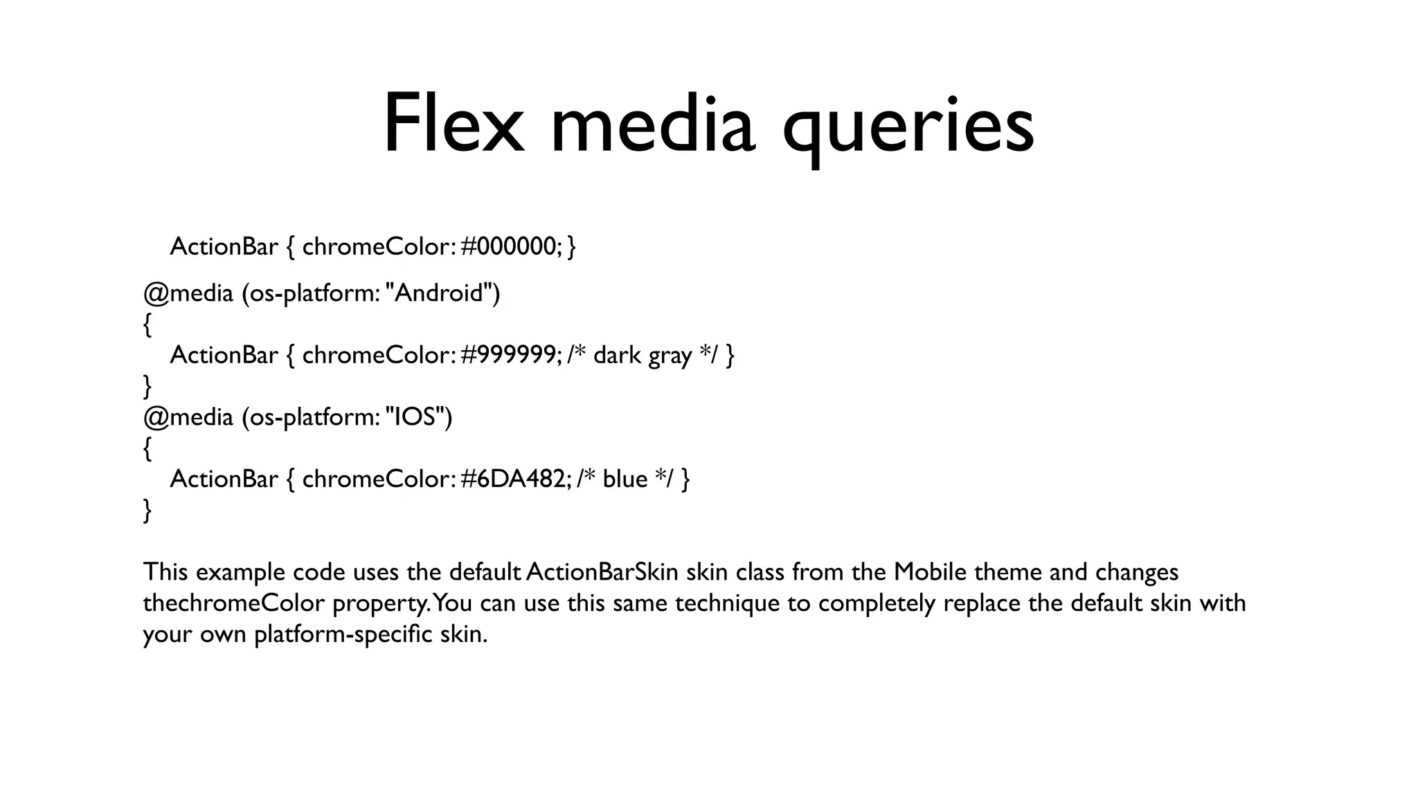 Flex media queries
  ActionBar { chromeColor: #000000; }
@media (os-platform: "Android")
{
  ActionBar { chromeColor: #999999; /* dark gray */ }
}
@media (os-platform: "IOS")
{
  ActionBar { chromeColor: #6DA482; /* blue */ }
}

This example code uses the default ActionBarSkin skin class from the Mobile theme and changes
thechromeColor property.You can use this same technique to completely replace the default skin with
your own platform-speciﬁc skin.
 