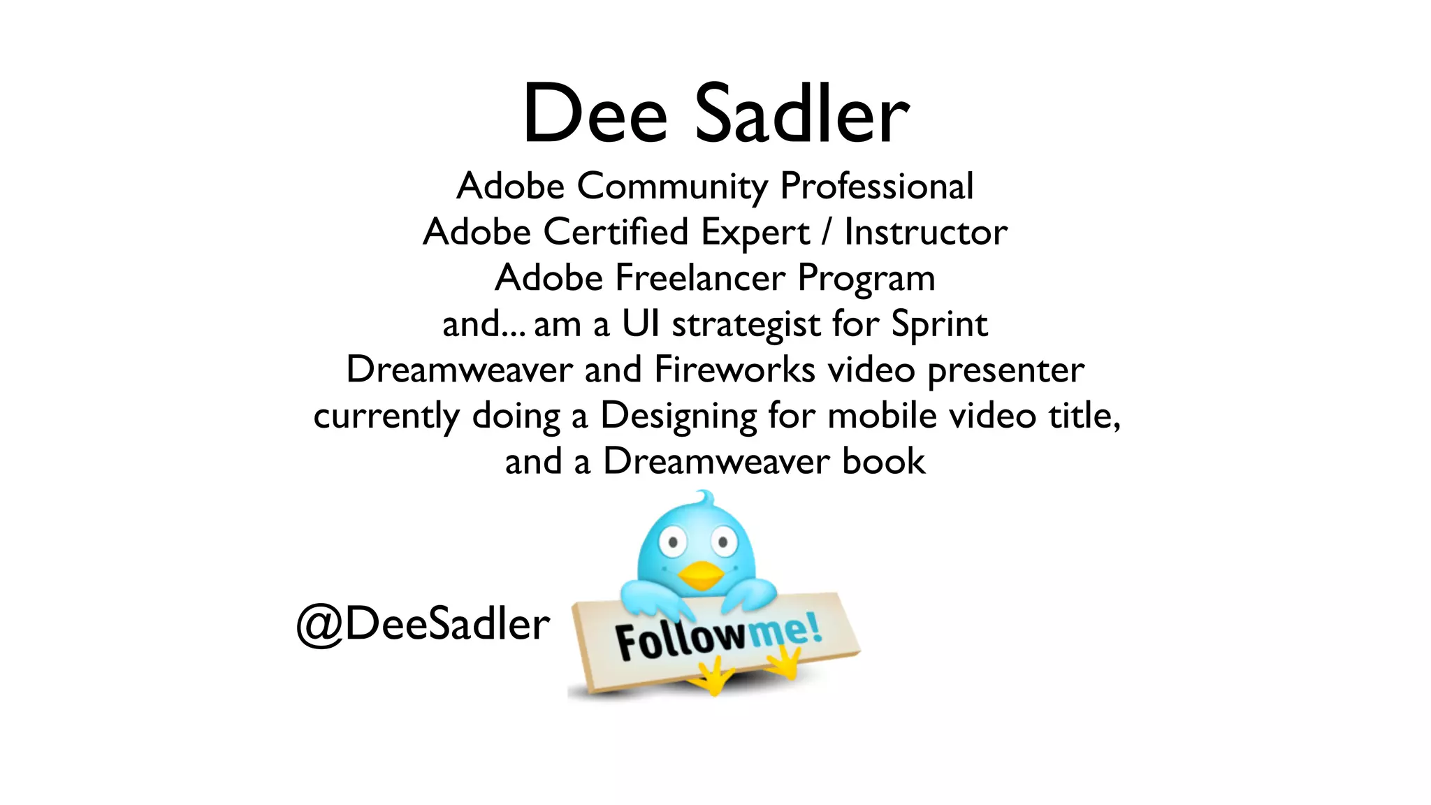 Dee Sadler
         Adobe Community Professional
      Adobe Certiﬁed Expert / Instructor
           Adobe Freelancer Program
        and... am a UI strategist for Sprint
  Dreamweaver and Fireworks video presenter
currently doing a Designing for mobile video title,
            and a Dreamweaver book



@DeeSadler
 