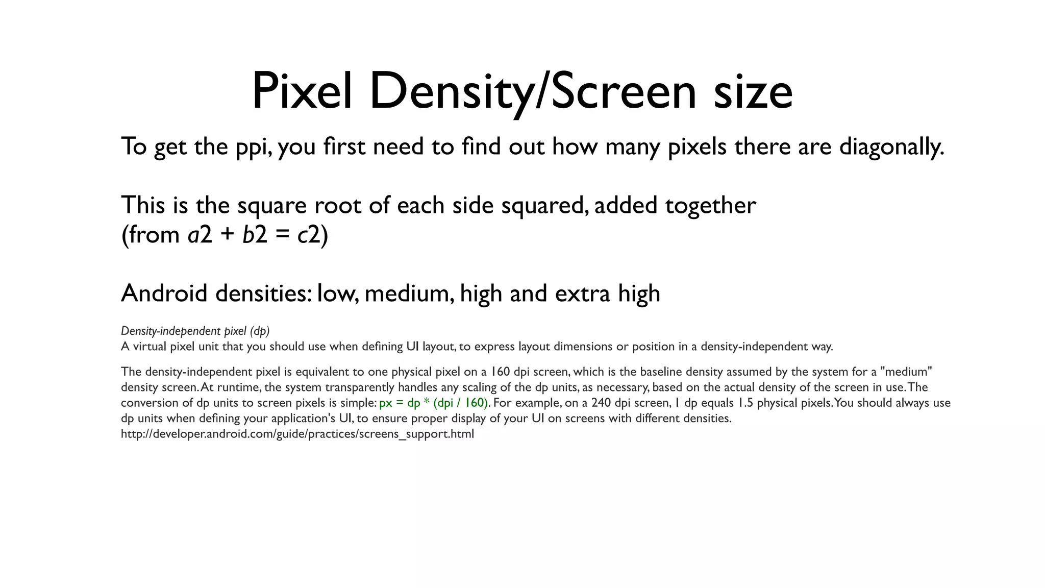 Pixel Density/Screen size
To get the ppi, you ﬁrst need to ﬁnd out how many pixels there are diagonally.

This is the square root of each side squared, added together
(from a2 + b2 = c2)

Android densities: low, medium, high and extra high
Density-independent pixel (dp)
A virtual pixel unit that you should use when deﬁning UI layout, to express layout dimensions or position in a density-independent way.
The density-independent pixel is equivalent to one physical pixel on a 160 dpi screen, which is the baseline density assumed by the system for a "medium"
density screen. At runtime, the system transparently handles any scaling of the dp units, as necessary, based on the actual density of the screen in use. The
conversion of dp units to screen pixels is simple: px = dp * (dpi / 160). For example, on a 240 dpi screen, 1 dp equals 1.5 physical pixels.You should always use
dp units when deﬁning your application's UI, to ensure proper display of your UI on screens with different densities.
http://developer.android.com/guide/practices/screens_support.html
 