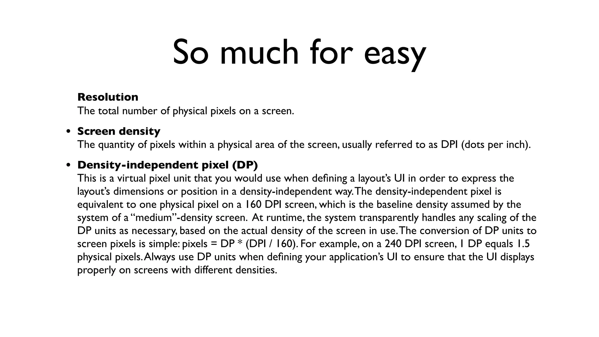So much for easy
  Resolution
  The total number of physical pixels on a screen.
• Screen density
  The quantity of pixels within a physical area of the screen, usually referred to as DPI (dots per inch).
• Density-independent pixel (DP)
  This is a virtual pixel unit that you would use when deﬁning a layout’s UI in order to express the
  layout’s dimensions or position in a density-independent way. The density-independent pixel is
  equivalent to one physical pixel on a 160 DPI screen, which is the baseline density assumed by the
  system of a “medium”-density screen. At runtime, the system transparently handles any scaling of the
  DP units as necessary, based on the actual density of the screen in use. The conversion of DP units to
  screen pixels is simple: pixels = DP * (DPI / 160). For example, on a 240 DPI screen, 1 DP equals 1.5
  physical pixels. Always use DP units when deﬁning your application’s UI to ensure that the UI displays
  properly on screens with different densities.
 