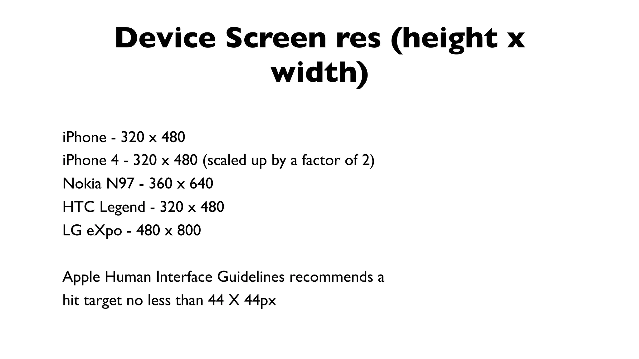 Device Screen res (height x
                  width)

iPhone - 320 x 480
iPhone 4 - 320 x 480 (scaled up by a factor of 2)
Nokia N97 - 360 x 640
HTC Legend - 320 x 480
LG eXpo - 480 x 800

Apple Human Interface Guidelines recommends a
hit target no less than 44 X 44px
 