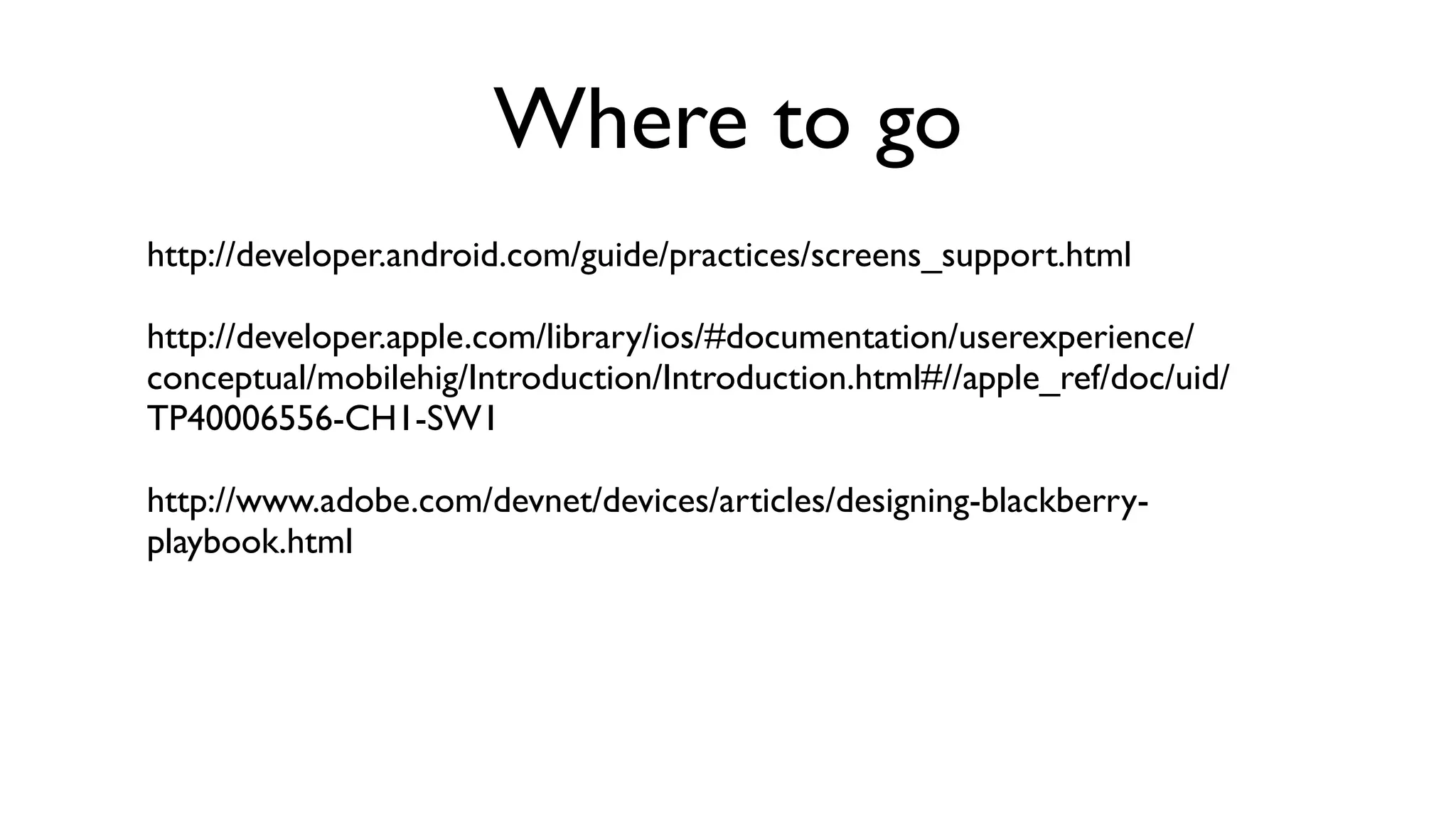 Where to go
http://developer.android.com/guide/practices/screens_support.html

http://developer.apple.com/library/ios/#documentation/userexperience/
conceptual/mobilehig/Introduction/Introduction.html#//apple_ref/doc/uid/
TP40006556-CH1-SW1

http://www.adobe.com/devnet/devices/articles/designing-blackberry-
playbook.html
 