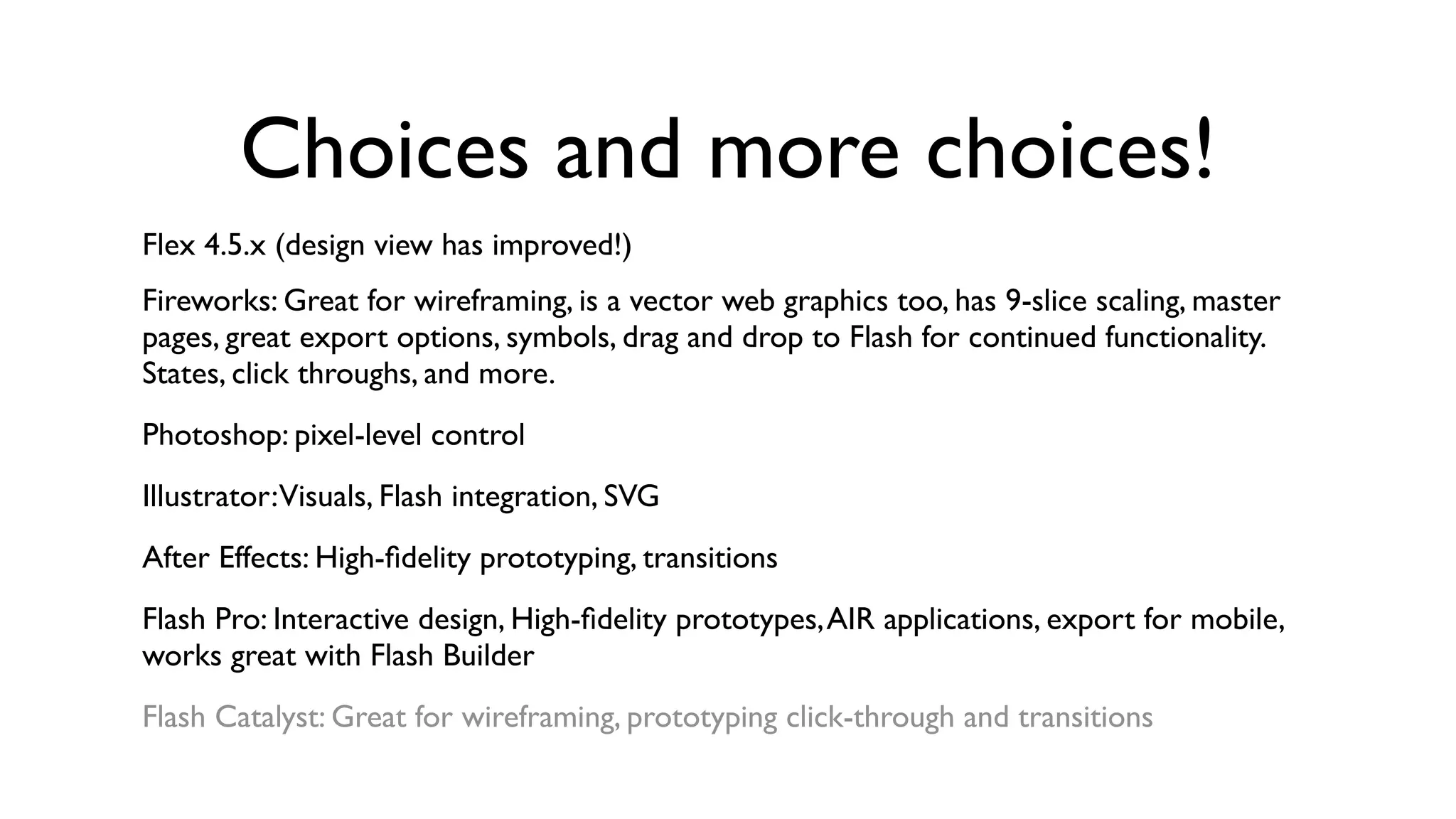 Choices and more choices!
Flex 4.5.x (design view has improved!)
Fireworks: Great for wireframing, is a vector web graphics too, has 9-slice scaling, master
pages, great export options, symbols, drag and drop to Flash for continued functionality.
States, click throughs, and more.
Photoshop: pixel-level control
Illustrator:Visuals, Flash integration, SVG
After Effects: High-ﬁdelity prototyping, transitions
Flash Pro: Interactive design, High-ﬁdelity prototypes, AIR applications, export for mobile,
works great with Flash Builder
Flash Catalyst: Great for wireframing, prototyping click-through and transitions
 