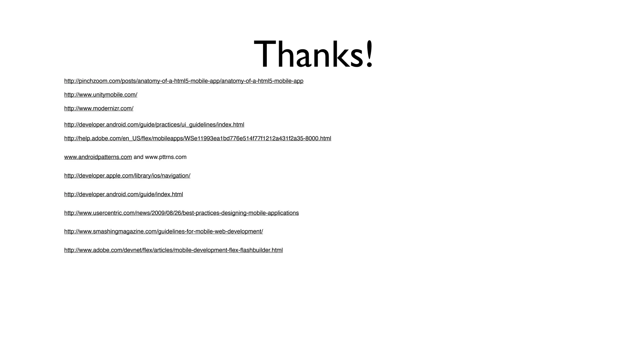 Thanks!
http://pinchzoom.com/posts/anatomy-of-a-html5-mobile-app/anatomy-of-a-html5-mobile-app

http://www.unitymobile.com/

http://www.modernizr.com/

http://developer.android.com/guide/practices/ui_guidelines/index.html

http://help.adobe.com/en_US/ﬂex/mobileapps/WSe11993ea1bd776e514f77f1212a431f2a35-8000.html


www.androidpatterns.com and www.pttrns.com


http://developer.apple.com/library/ios/navigation/


http://developer.android.com/guide/index.html


http://www.usercentric.com/news/2009/08/26/best-practices-designing-mobile-applications


http://www.smashingmagazine.com/guidelines-for-mobile-web-development/


http://www.adobe.com/devnet/ﬂex/articles/mobile-development-ﬂex-ﬂashbuilder.html
 