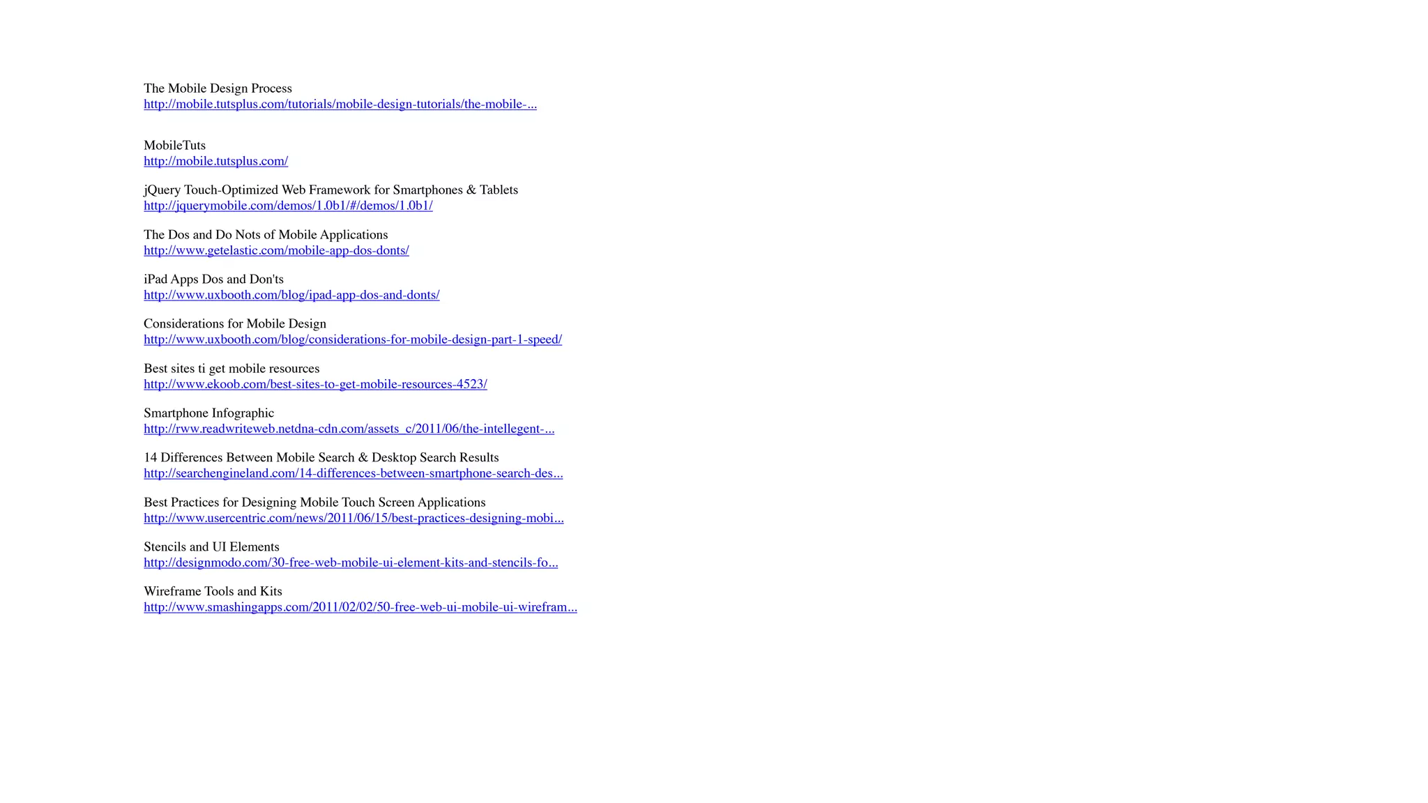 The Mobile Design Process
http://mobile.tutsplus.com/tutorials/mobile-design-tutorials/the-mobile-...


MobileTuts
http://mobile.tutsplus.com/

jQuery Touch-Optimized Web Framework for Smartphones & Tablets
http://jquerymobile.com/demos/1.0b1/#/demos/1.0b1/

The Dos and Do Nots of Mobile Applications
http://www.getelastic.com/mobile-app-dos-donts/

iPad Apps Dos and Don'ts
http://www.uxbooth.com/blog/ipad-app-dos-and-donts/

Considerations for Mobile Design
http://www.uxbooth.com/blog/considerations-for-mobile-design-part-1-speed/

Best sites ti get mobile resources
http://www.ekoob.com/best-sites-to-get-mobile-resources-4523/

Smartphone Infographic
http://rww.readwriteweb.netdna-cdn.com/assets_c/2011/06/the-intellegent-...

14 Differences Between Mobile Search & Desktop Search Results
http://searchengineland.com/14-differences-between-smartphone-search-des...

Best Practices for Designing Mobile Touch Screen Applications
http://www.usercentric.com/news/2011/06/15/best-practices-designing-mobi...

Stencils and UI Elements
http://designmodo.com/30-free-web-mobile-ui-element-kits-and-stencils-fo...

Wireframe Tools and Kits
http://www.smashingapps.com/2011/02/02/50-free-web-ui-mobile-ui-wirefram...
 