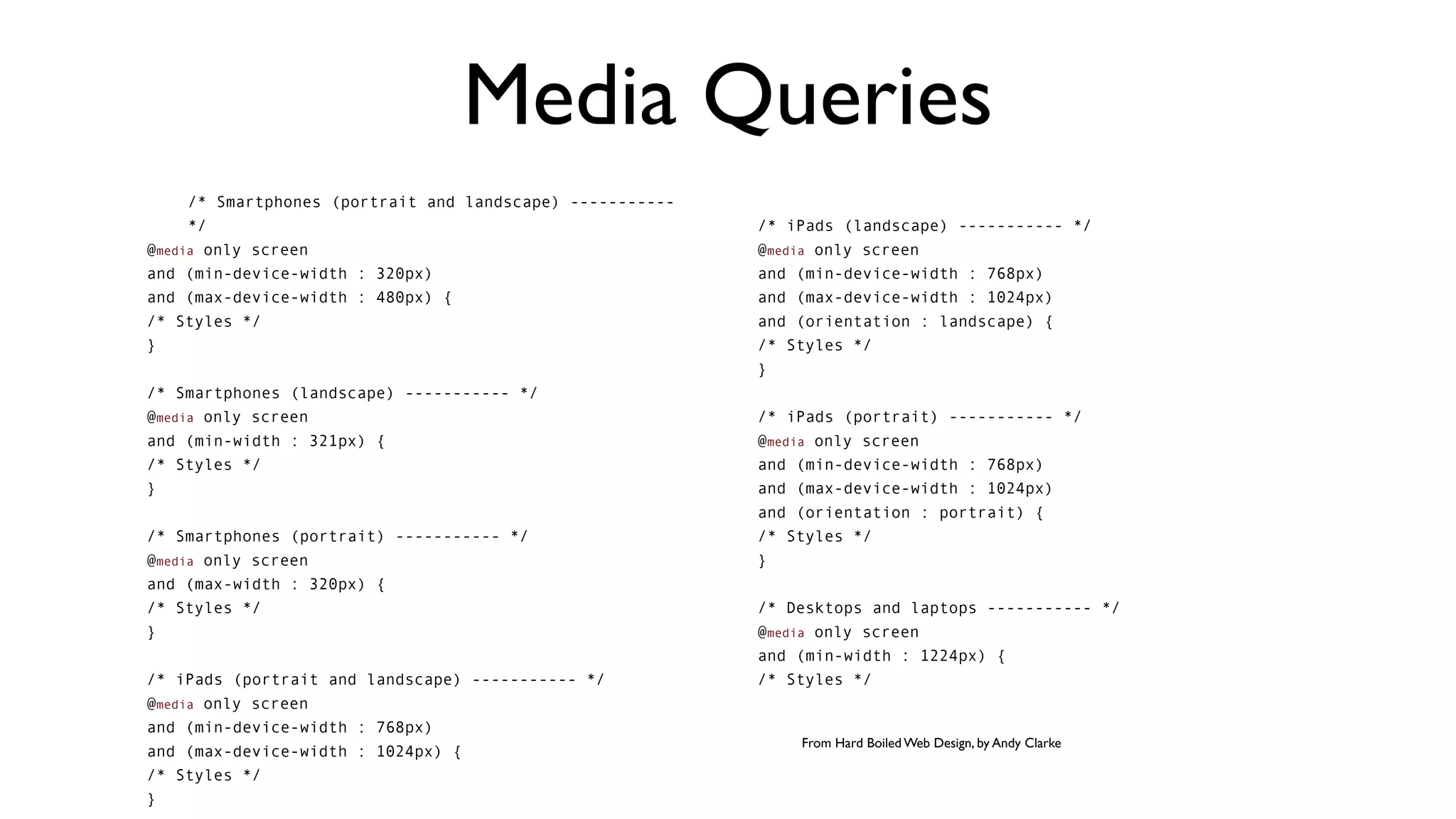 Media Queries
     /* Smartphones (portrait and landscape) -----------
     */                                                    /* iPads (landscape) ----------- */
@media only screen                                         @media only screen
and (min-device-width : 320px)                             and (min-device-width : 768px)
and (max-device-width : 480px) {                           and (max-device-width : 1024px)
/* Styles */                                               and (orientation : landscape) {
}                                                          /* Styles */
                                                           }
/* Smartphones (landscape) ----------- */
@media only screen                                         /* iPads (portrait) ----------- */
and (min-width : 321px) {                                  @media only screen
/* Styles */                                               and (min-device-width : 768px)
}                                                          and (max-device-width : 1024px)
                                                           and (orientation : portrait) {
/* Smartphones (portrait) ----------- */                   /* Styles */
@media only screen                                         }
and (max-width : 320px) {
/* Styles */                                               /* Desktops and laptops ----------- */
}                                                          @media only screen
                                                           and (min-width : 1224px) {
/* iPads (portrait and landscape) ----------- */           /* Styles */
@media only screen
and (min-device-width : 768px)
                                                               From Hard Boiled Web Design, by Andy Clarke
and (max-device-width : 1024px) {
/* Styles */
}
 