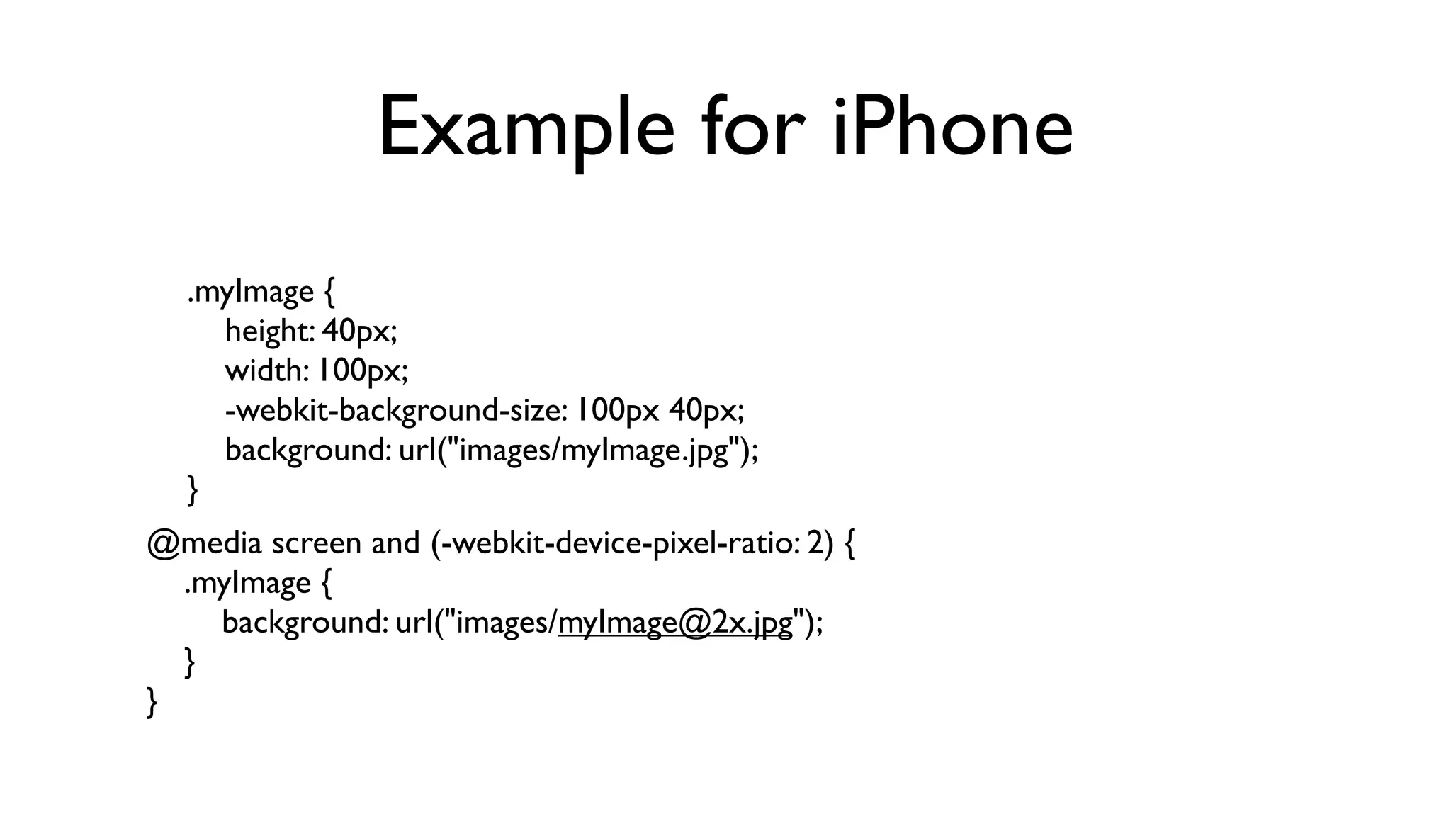 Example for iPhone
  .myImage {
      height: 40px;
      width: 100px;
      -webkit-background-size: 100px 40px;
      background: url("images/myImage.jpg");
  }
@media screen and (-webkit-device-pixel-ratio: 2) {
    .myImage {
        background: url("images/myImage@2x.jpg");
    }
}
 
