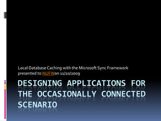 Local Database Caching with the Microsoft Sync Framework
presented to NUFWon 11/10/2009

DESIGNING APPLICATIONS FOR
THE OCCASIONALLY CONNECTED
SCENARIO
 