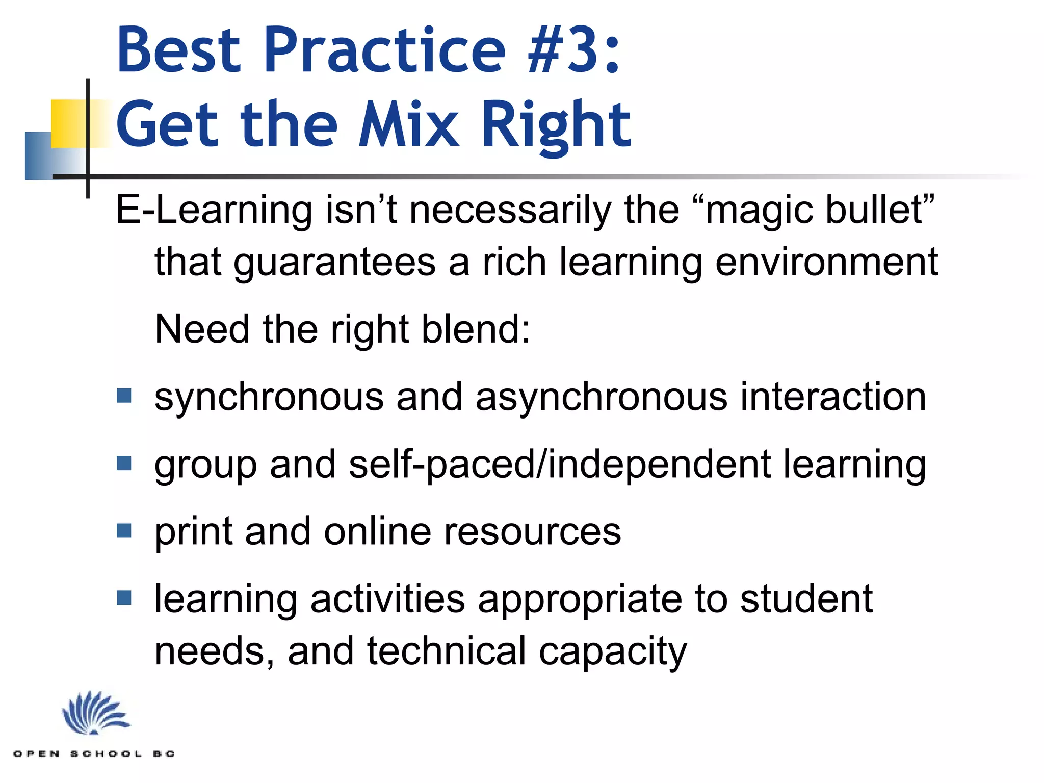 Best Practice #3: Get the Mix Right E-Learning isn’t necessarily the “magic bullet” that guarantees a rich learning environment Need the right blend:  synchronous and asynchronous interaction group and self-paced/independent learning print and online resources learning activities appropriate to student needs, and technical capacity 