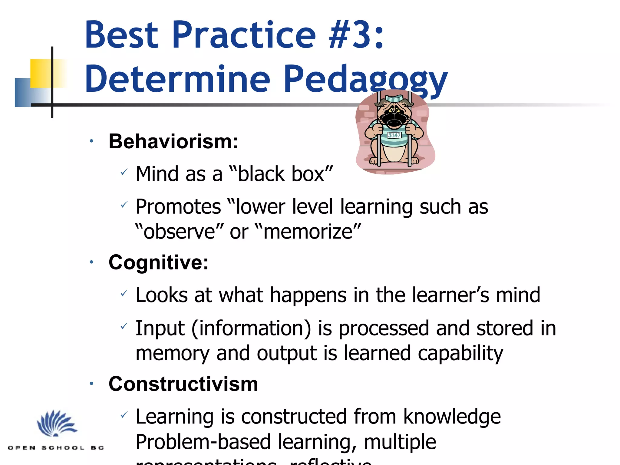 Best Practice #3:  Determine Pedagogy Behaviorism: Mind as a “black box”  Promotes “lower level learning such as “observe” or “memorize” Cognitive: Looks at what happens in the learner’s mind   Input (information) is processed and stored in memory and output is learned capability Constructivism Learning is constructed from knowledge   Problem-based learning, multiple representations, reflective 