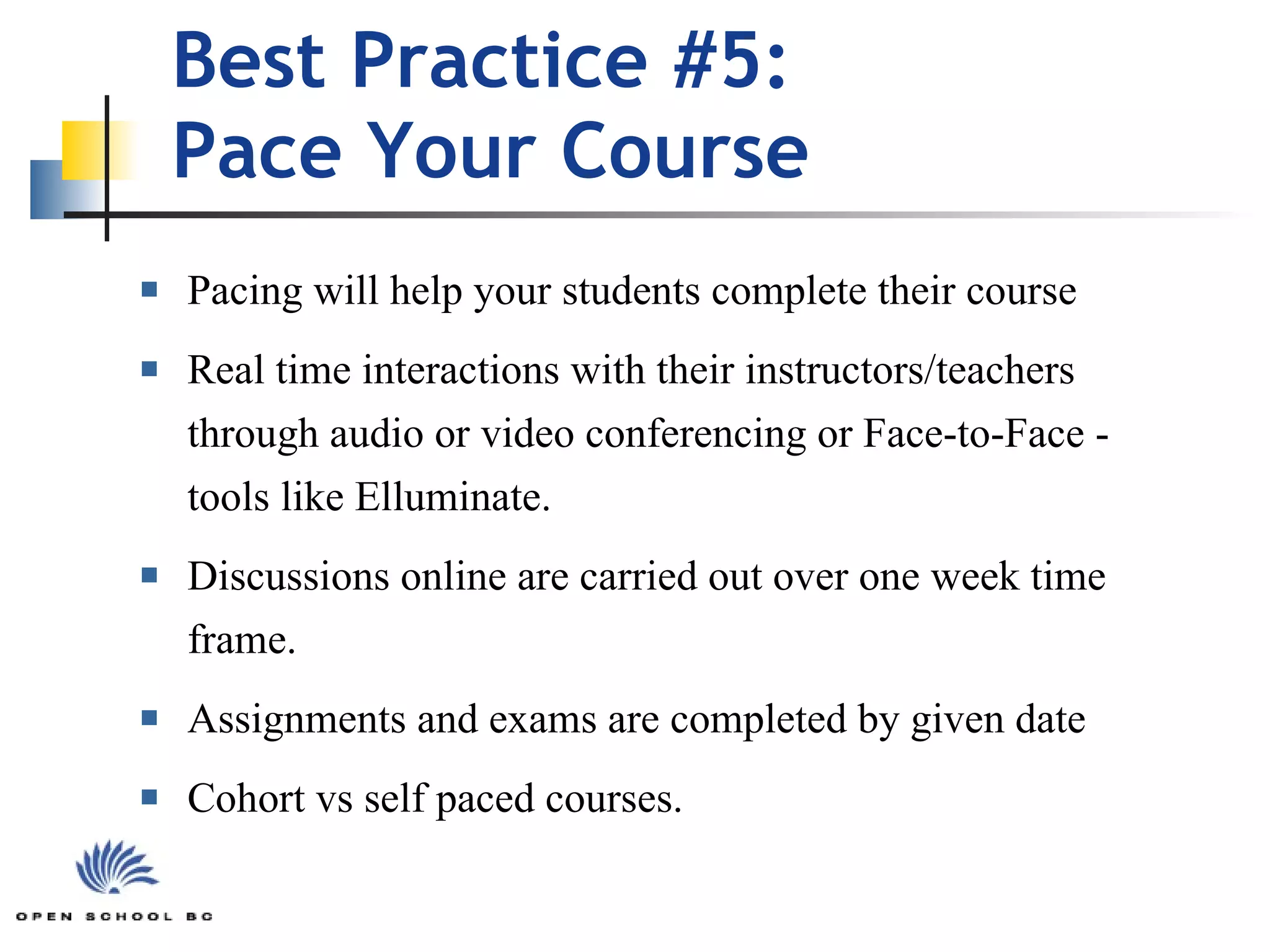 Best Practice #5:  Pace Your Course Pacing will help your students complete their course Real time interactions with their instructors/teachers through audio or video conferencing or Face-to-Face - tools like Elluminate. Discussions online are carried out over one week time frame. Assignments and exams are completed by given date Cohort vs self paced courses. 
