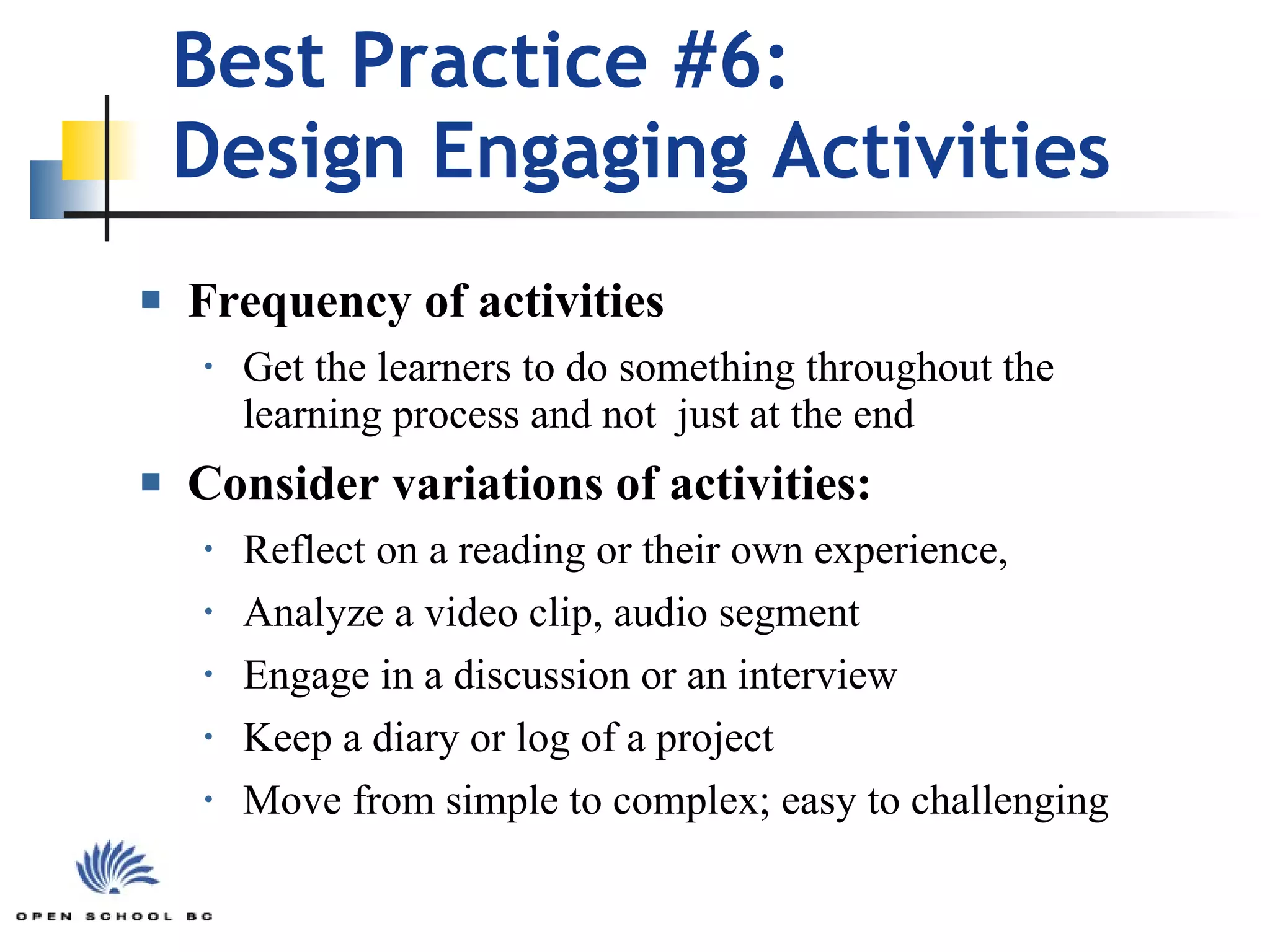 Best Practice #6:  Design Engaging Activities  Frequency of activities Get the learners to do something throughout the learning process and not  just at the end  Consider variations of activities: Reflect on a reading or their own experience,  Analyze a video clip, audio segment Engage in a discussion or an interview  Keep a diary or log of a project  Move from simple to complex; easy to challenging 