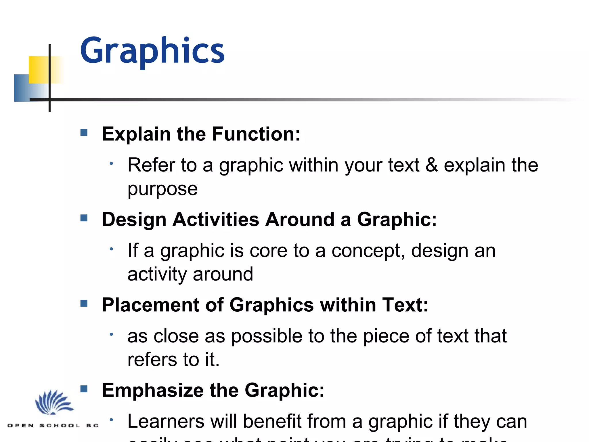 Graphics Explain the Function: Refer to a graphic within your text & explain the purpose Design Activities Around a Graphic: If a graphic is core to a concept, design an activity around Placement of Graphics within Text: as close as possible to the piece of text that refers to it. Emphasize the Graphic: Learners will benefit from a graphic if they can easily see what point you are trying to make 