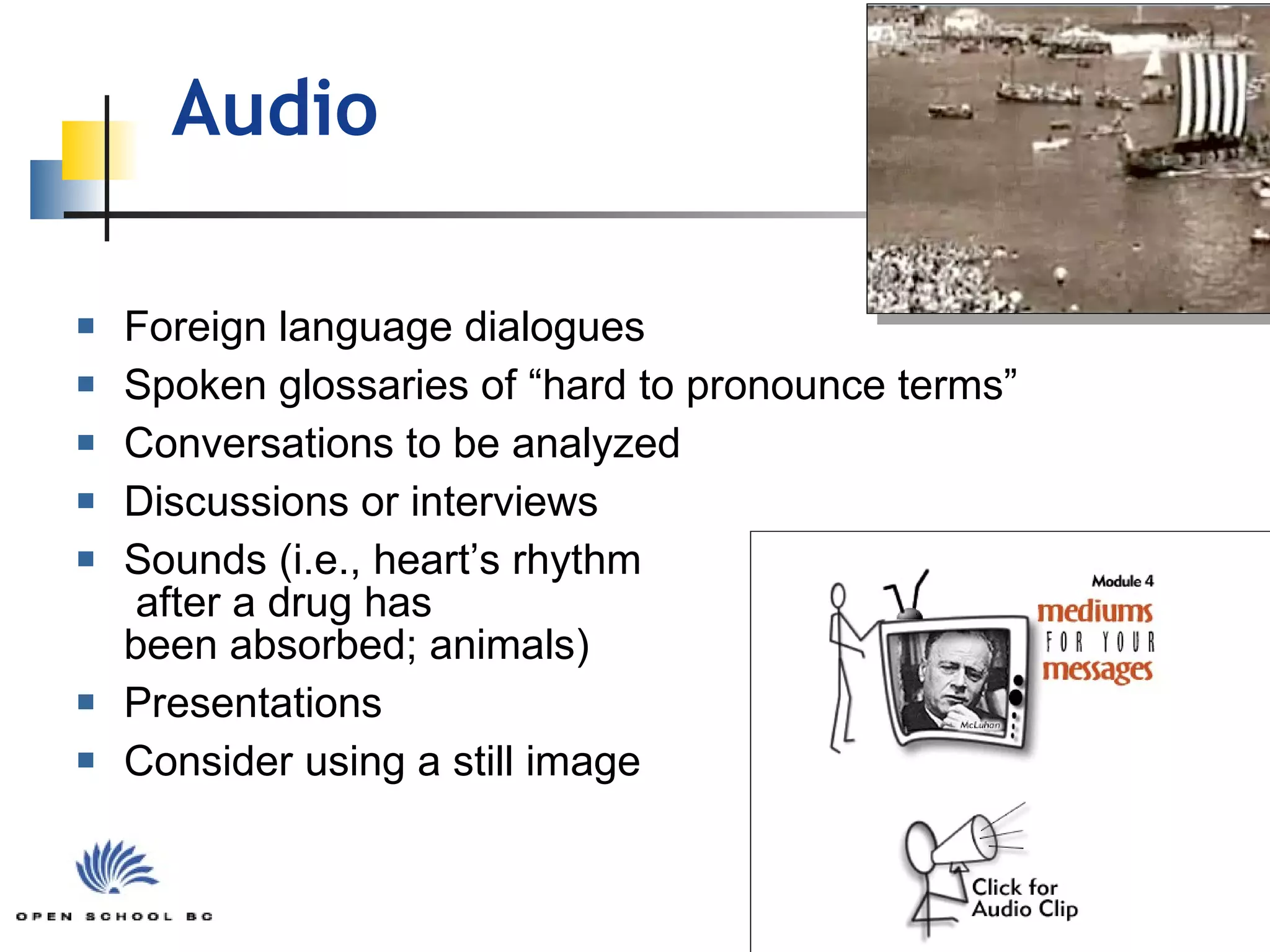 Audio Foreign language dialogues Spoken glossaries of “hard to pronounce terms” Conversations to be analyzed Discussions or interviews  Sounds (i.e., heart’s rhythm  after a drug has  been absorbed; animals) Presentations Consider using a still image 