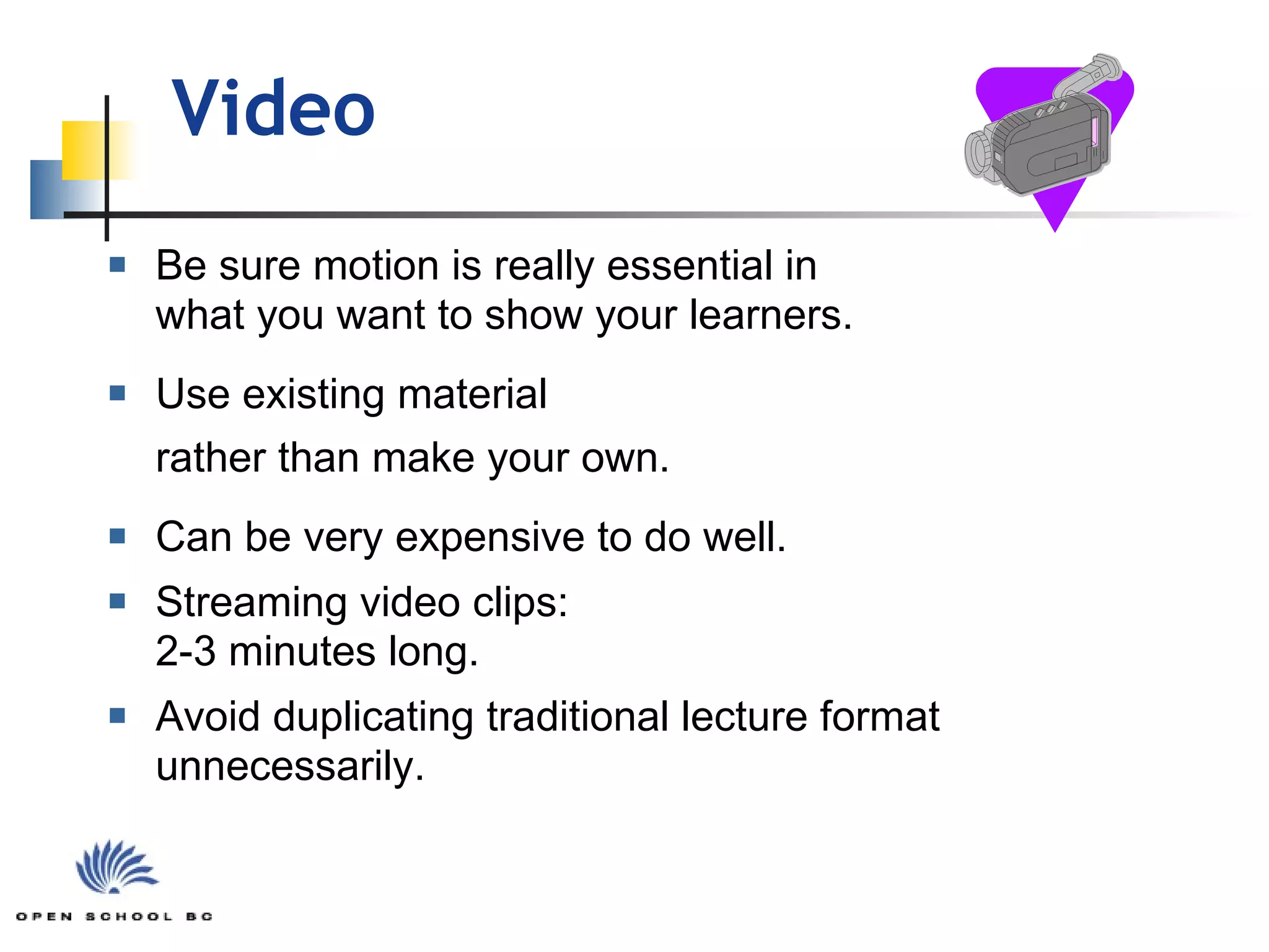 Video  Be sure motion is really essential in  what you want to show your learners. Use existing material  rather than make your own. Can be very expensive to do well. Streaming video clips:  2-3 minutes long. Avoid duplicating traditional lecture format unnecessarily. 